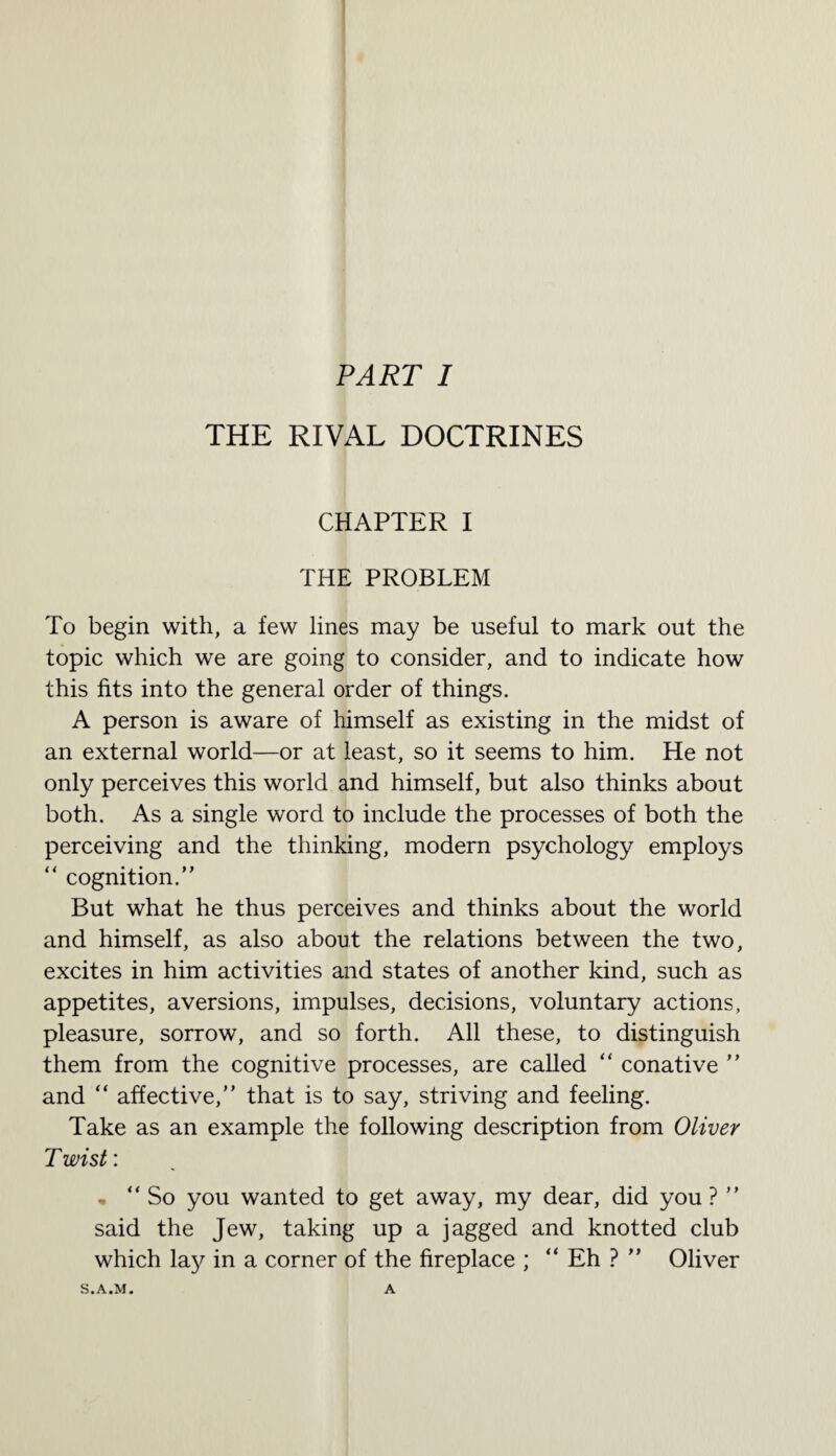 THE RIVAL DOCTRINES CHAPTER I THE PROBLEM To begin with, a few lines may be useful to mark out the topic which we are going to consider, and to indicate how this fits into the general order of things. A person is aware of himself as existing in the midst of an external world—or at least, so it seems to him. He not only perceives this world and himself, but also thinks about both. As a single word to include the processes of both the perceiving and the thinking, modern psychology employs “ cognition.” But what he thus perceives and thinks about the world and himself, as also about the relations between the two, excites in him activities and states of another kind, such as appetites, aversions, impulses, decisions, voluntary actions, pleasure, sorrow, and so forth. All these, to distinguish them from the cognitive processes, are called “ conative ” and “ affective,” that is to say, striving and feeling. Take as an example the following description from Oliver Twist: • “ So you wanted to get away, my dear, did you ? ” said the Jew, taking up a jagged and knotted club which lay in a corner of the fireplace ; “ Eh ? ” Oliver S.A.M. A