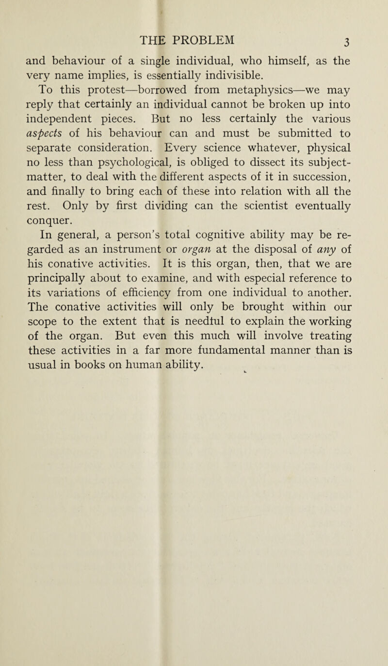 THE PROBLEM and behaviour of a single individual, who himself, as the very name implies, is essentially indivisible. To this protest—borrowed from metaphysics—we may reply that certainly an individual cannot be broken up into independent pieces. But no less certainly the various aspects of his behaviour can and must be submitted to separate consideration. Every science whatever, physical no less than psychological, is obliged to dissect its subject- matter, to deal with the different aspects of it in succession, and finally to bring each of these into relation with all the rest. Only by first dividing can the scientist eventually conquer. In general, a person’s total cognitive ability may be re¬ garded as an instrument or organ at the disposal of any of his conative activities. It is this organ, then, that we are principally about to examine, and with especial reference to its variations of efficiency from one individual to another. The conative activities will only be brought within our scope to the extent that is needful to explain the working of the organ. But even this much will involve treating these activities in a far more fundamental manner than is usual in books on human ability.