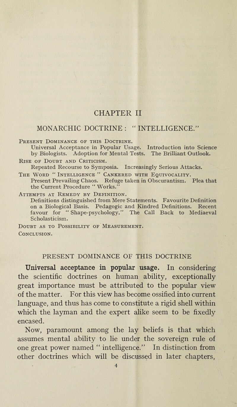 MONARCHIC DOCTRINE : “ INTELLIGENCE.” Present Dominance of this Doctrine. Universal Acceptance in Popular Usage. Introduction into Science by Biologists. Adoption for Mental Tests. The Brilliant Outlook. Rise of Doubt and Criticism. Repeated Recourse to Symposia. Increasingly Serious Attacks. The Word “ Intelligence ” Cankered with Equivocality. Present Prevailing Chaos. Refuge taken in Obscurantism. Plea that the Current Procedure “ Works.” Attempts at Remedy by Definition. Definitions distinguished from Mere Statements. Favourite Definition on a Biological Basis. Pedagogic and Kindred Definitions. Recent favour for “ Shape-psychology.” The Call Back to Mediaeval Scholasticism. Doubt as to Possibility of Measurement. Conclusion. PRESENT DOMINANCE OF THIS DOCTRINE Universal acceptance in popular usage. In considering the scientific doctrines on human ability, exceptionally great importance must be attributed to the popular view of the matter. For this view has become ossified into current language, and thus has come to constitute a rigid shell within which the layman and the expert alike seem to be fixedly encased. Now, paramount among the lay beliefs is that which assumes mental ability to lie under the sovereign rule of one great power named “ intelligence.” In distinction from other doctrines which will be discussed in later chapters,