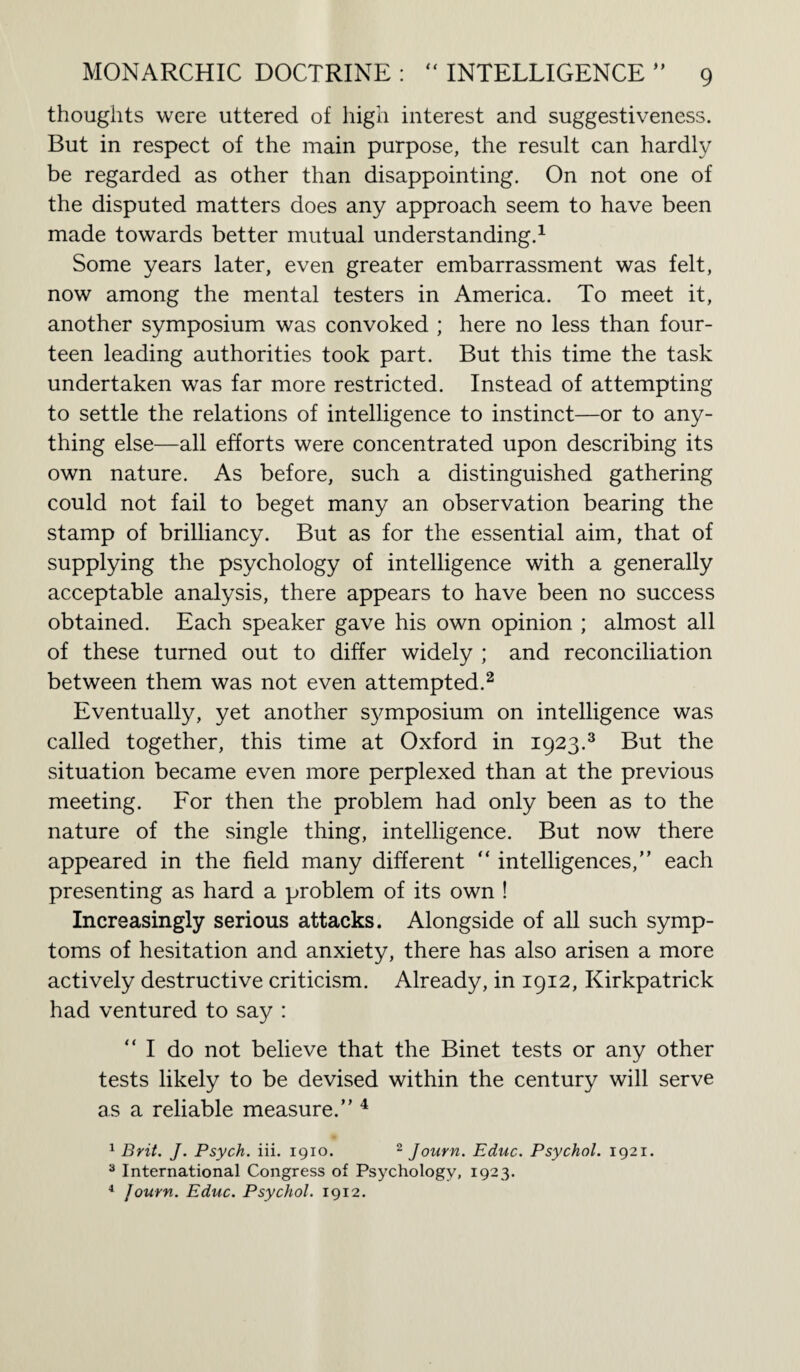 thoughts were uttered of high interest and suggestiveness. But in respect of the main purpose, the result can hardly be regarded as other than disappointing. On not one of the disputed matters does any approach seem to have been made towards better mutual understanding.1 Some years later, even greater embarrassment was felt, now among the mental testers in America. To meet it, another symposium was convoked ; here no less than four¬ teen leading authorities took part. But this time the task undertaken was far more restricted. Instead of attempting to settle the relations of intelligence to instinct—or to any¬ thing else—all efforts were concentrated upon describing its own nature. As before, such a distinguished gathering could not fail to beget many an observation bearing the stamp of brilliancy. But as for the essential aim, that of supplying the psychology of intelligence with a generally acceptable analysis, there appears to have been no success obtained. Each speaker gave his own opinion ; almost all of these turned out to differ widely ; and reconciliation between them was not even attempted.2 Eventually, yet another symposium on intelligence was called together, this time at Oxford in 1923.3 But the situation became even more perplexed than at the previous meeting. For then the problem had only been as to the nature of the single thing, intelligence. But now there appeared in the field many different “ intelligences,” each presenting as hard a problem of its own ! Increasingly serious attacks. Alongside of all such symp¬ toms of hesitation and anxiety, there has also arisen a more actively destructive criticism. Already, in 1912, Kirkpatrick had ventured to say : “ I do not believe that the Binet tests or any other tests likely to be devised within the century will serve as a reliable measure.” 4 1 Brit. J. Psych, iii. 1910. 2 Journ. Educ. Psychol. 1921. 3 International Congress of Psychology, 1923. 4 Journ. Educ. Psychol. 1912.