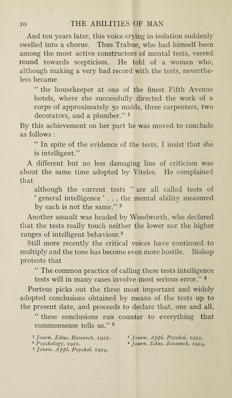 And ten years later, this voice crying in isolation suddenly swelled into a chorus. Thus Trabue, who had himself been among the most active constructors of mental tests, veered round towards scepticism. He told of a woman who, although making a very bad record with the tests, neverthe¬ less became “ the housekeeper at one of the finest Fifth Avenue hotels, where she successfully directed the work of a corps of approximately 50 maids, three carpenters, two decorators, and a plumber/’ 1 By this achievement on her part he was moved to conclude as follows : “ In spite of the evidence of the tests, I insist that she is intelligent.” A different but no less damaging line of criticism was about the same time adopted by Viteles. He complained that although the current tests “ are all called tests of ‘ general intelligence ’ . . . the mental ability measured by each is not the same.” 2 Another assault was headed by Woodworth, who declared that the tests really touch neither the lower nor the higher ranges of intelligent behaviour.3 Still more recently the critical voices have continued to multiply and the tone has become even more hostile. Bishop protests that “ The common practice of calling these tests intelligence tests will in many cases involve most serious error.” 4 Porteus picks out the three most important and widely adopted conclusions obtained by means of the tests up to the present date, and proceeds to declare that, one and all, “ these conclusions run counter to everything that commonsense tells us.” 5 1 Journ. Educ. Research, 1922. 3 Psychology, 1921. 5 Journ. Appl. Psychol. 1924. 2 Journ. Appl. Psychol. 1922. 4 Journ. Educ. Research, 1924.