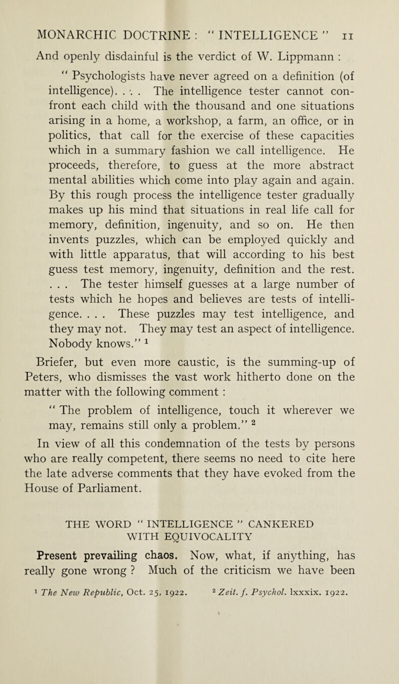 And openly disdainful is the verdict of W. Lippmann : “ Psychologists have never agreed on a definition (of intelligence). . *. . The intelligence tester cannot con¬ front each child with the thousand and one situations arising in a home, a workshop, a farm, an office, or in politics, that call for the exercise of these capacities which in a summary fashion we call intelligence. He proceeds, therefore, to guess at the more abstract mental abilities which come into play again and again. By this rough process the intelligence tester gradually makes up his mind that situations in real life call for memory, definition, ingenuity, and so on. He then invents puzzles, which can be employed quickly and with little apparatus, that will according to his best guess test memory, ingenuity, definition and the rest. . . . The tester himself guesses at a large number of tests which he hopes and believes are tests of intelli¬ gence. . . . These puzzles may test intelligence, and they may not. They may test an aspect of intelligence. Nobody knows.” 1 Briefer, but even more caustic, is the summing-up of Peters, who dismisses the vast work hitherto done on the matter with the following comment : “ The problem of intelligence, touch it wherever we may, remains still only a problem.” 2 In view of all this condemnation of the tests by persons who are really competent, there seems no need to cite here the late adverse comments that they have evoked from the House of Parliament. THE WORD “ INTELLIGENCE ” CANKERED WITH EOUIVOCALITY rv Present prevailing chaos. Now, what, if anything, has really gone wrong ? Much of the criticism we have been