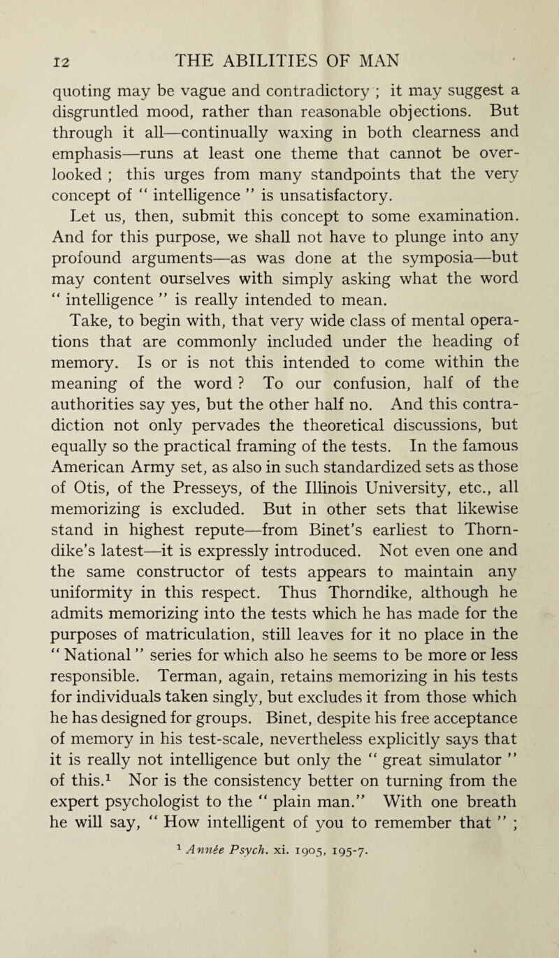 quoting may be vague and contradictory ; it may suggest a disgruntled mood, rather than reasonable objections. But through it all—continually waxing in both clearness and emphasis—runs at least one theme that cannot be over¬ looked ; this urges from many standpoints that the very concept of “ intelligence ” is unsatisfactory. Let us, then, submit this concept to some examination. And for this purpose, we shall not have to plunge into any profound arguments—as was done at the symposia—but may content ourselves with simply asking what the word “ intelligence ” is really intended to mean. Take, to begin with, that very wide class of mental opera¬ tions that are commonly included under the heading of memory. Is or is not this intended to come within the meaning of the word ? To our confusion, half of the authorities say yes, but the other half no. And this contra¬ diction not only pervades the theoretical discussions, but equally so the practical framing of the tests. In the famous American Army set, as also in such standardized sets as those of Otis, of the Presseys, of the Illinois University, etc., all memorizing is excluded. But in other sets that likewise stand in highest repute—from Binet’s earliest to Thorn¬ dike’s latest—it is expressly introduced. Not even one and the same constructor of tests appears to maintain any uniformity in this respect. Thus Thorndike, although he admits memorizing into the tests which he has made for the purposes of matriculation, still leaves for it no place in the  National ” series for which also he seems to be more or less responsible. Terman, again, retains memorizing in his tests for individuals taken singly, but excludes it from those which he has designed for groups. Binet, despite his free acceptance of memory in his test-scale, nevertheless explicitly says that it is really not intelligence but only the “ great simulator ” of this.1 Nor is the consistency better on turning from the expert psychologist to the “ plain man.” With one breath he will say, “ How intelligent of you to remember that ” ; 1 Annie Psych, xi. 1905, 195-7.