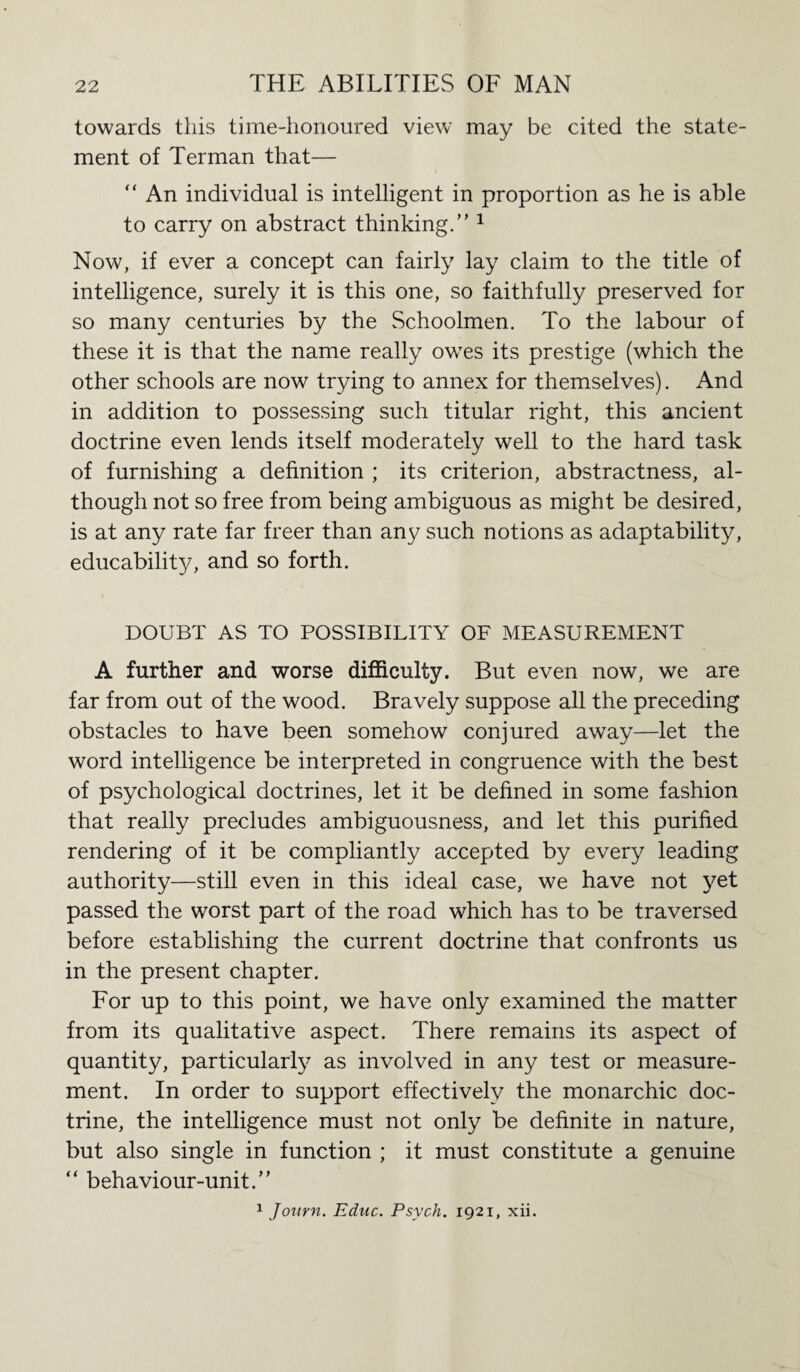 towards this time-honoured view may be cited the state¬ ment of Terman that— “ An individual is intelligent in proportion as he is able to carry on abstract thinking.” 1 Now, if ever a concept can fairly lay claim to the title of intelligence, surely it is this one, so faithfully preserved for so many centuries by the Schoolmen. To the labour of these it is that the name really owes its prestige (which the other schools are now trying to annex for themselves). And in addition to possessing such titular right, this ancient doctrine even lends itself moderately well to the hard task of furnishing a definition ; its criterion, abstractness, al¬ though not so free from being ambiguous as might be desired, is at any rate far freer than an}/ such notions as adaptability, educability, and so forth. DOUBT AS TO POSSIBILITY OF MEASUREMENT A further and worse difficulty. But even now, we are far from out of the wood. Bravely suppose all the preceding obstacles to have been somehow conjured away—let the word intelligence be interpreted in congruence with the best of psychological doctrines, let it be defined in some fashion that really precludes ambiguousness, and let this purified rendering of it be compliantly accepted by every leading authority—still even in this ideal case, we have not yet passed the worst part of the road which has to be traversed before establishing the current doctrine that confronts us in the present chapter. For up to this point, we have only examined the matter from its qualitative aspect. There remains its aspect of quantity, particularly as involved in any test or measure¬ ment. In order to support effectively the monarchic doc¬ trine, the intelligence must not only be definite in nature, but also single in function ; it must constitute a genuine “ behaviour-unit.”