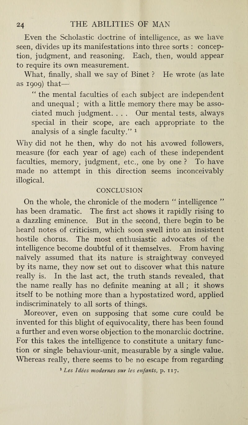 Even the Scholastic doctrine of intelligence, as we have seen, divides up its manifestations into three sorts : concep¬ tion, judgment, and reasoning. Each, then, would appear to require its own measurement. What, finally, shall we say of Binet ? He wrote (as late as 1909) that— “ the mental faculties of each subject are independent and unequal; with a little memory there may be asso¬ ciated much judgment. . . . Our mental tests, always special in their scope, are each appropriate to the analysis of a single faculty.” 1 Why did not he then, why do not his avowed followers, measure (for each year of age) each of these independent faculties, memory, judgment, etc., one by one ? To have made no attempt in this direction seems inconceivably illogical. CONCLUSION On the whole, the chronicle of the modern  intelligence ” has been dramatic. The first act shows it rapidly rising to a dazzling eminence. But in the second, there begin to be heard notes of criticism, which soon swell into an insistent hostile chorus. The most enthusiastic advocates of the intelligence become doubtful of it themselves. From having naively assumed that its nature is straightway conveyed by its name, they now set out to discover what this nature really is. In the last act, the truth stands revealed, that the name really has no definite meaning at all; it shows itself to be nothing more than a hypostatized word, applied indiscriminately to all sorts of things. Moreover, even on supposing that some cure could be invented for this blight of equivocality, there has been found a further and even worse objection to the monarchic doctrine. For this takes the intelligence to constitute a unitary func¬ tion or single behaviour-unit, measurable by a single value. Whereas really, there seems to be no escape from regarding 1 Les I dees modernes sur les enfants, p. 117.