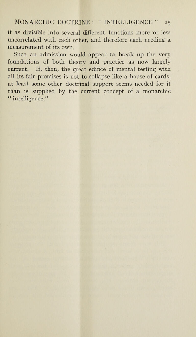 it as divisible into several different functions more or less uncorrelated with each other, and therefore each needing a measurement of its own. Such an admission would appear to break up the very foundations of both theory and practice as now largely current. If, then, the great edifice of mental testing with all its fair promises is not to collapse like a house of cards, at least some other doctrinal support seems needed for it than is supplied by the current concept of a monarchic “ intelligence.”