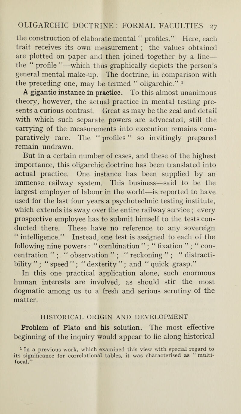 the construction of elaborate mental “ profiles.” Here, each trait receives its own measurement ; the values obtained are plotted on paper and then joined together by a line— the “ profile ”—which thus graphically depicts the person’s general mental make-up. The doctrine, in comparison with the preceding one, may be termed “ oligarchic.” 1 A gigantic instance in practice. To this almost unanimous theory, however, the actual practice in mental testing pre¬ sents a curious contrast. Great as may be the zeal and detail with which such separate powers are advocated, still the carrying of the measurements into execution remains com¬ paratively rare. The “ profiles ” so invitingly prepared remain undrawn. But in a certain number of cases, and these of the highest importance, this oligarchic doctrine has been translated into actual practice. One instance has been supplied by an immense railway system. This business—said to be the largest employer of labour in the world—is reported to have used for the last four years a psychotechnic testing institute, which extends its sway over the entire railway service ; every prospective employee has to submit himself to the tests con¬ ducted there. These have no reference to any sovereign “ intelligence.” Instead, one test is assigned to each of the following nine powers : “ combination ” ; “ fixation ” ; “ con¬ centration ” ; “ observation ” ; “ reckoning ” ; “ distracti- bility ” ; “ speed ” ; “ dexterity ” ; and “ quick grasp.” In this one practical application alone, such enormous human interests are involved, as should stir the most dogmatic among us to a fresh and serious scrutiny of the matter. HISTORICAL ORIGIN AND DEVELOPMENT Problem of Plato and bis solution. The most effective beginning of the inquiry would appear to lie along historical 1 In a previous work, which examined this view with special regard to its significance for correlational tables, it was characterised as “ multi¬ focal.