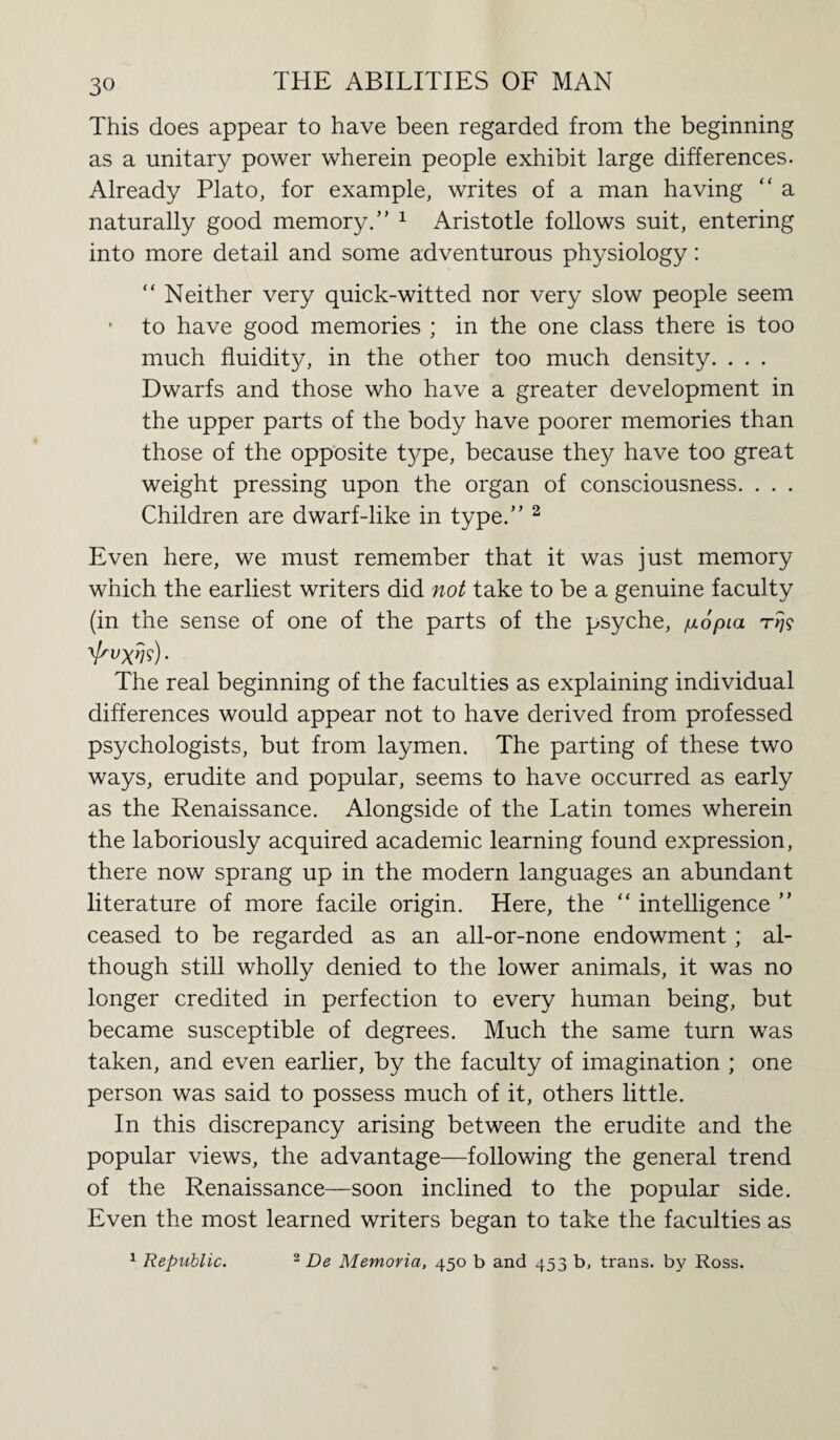 This does appear to have been regarded from the beginning as a unitary power wherein people exhibit large differences. Already Plato, for example, writes of a man having “ a naturally good memory.” 1 Aristotle follows suit, entering into more detail and some adventurous physiology: “ Neither very quick-witted nor very slow people seem • to have good memories ; in the one class there is too much fluidity, in the other too much density. . . . Dwarfs and those who have a greater development in the upper parts of the body have poorer memories than those of the opposite type, because they have too great weight pressing upon the organ of consciousness. . . . Children are dwarf-like in type.” 2 Even here, we must remember that it was just memory which the earliest writers did not take to be a genuine faculty (in the sense of one of the parts of the psyche, /uopia rrjs V'W?) • The real beginning of the faculties as explaining individual differences would appear not to have derived from professed psychologists, but from laymen. The parting of these two ways, erudite and popular, seems to have occurred as early as the Renaissance. Alongside of the Latin tomes wherein the laboriously acquired academic learning found expression, there now sprang up in the modern languages an abundant literature of more facile origin. Here, the “ intelligence ” ceased to be regarded as an all-or-none endowment; al¬ though still wholly denied to the lower animals, it was no longer credited in perfection to every human being, but became susceptible of degrees. Much the same turn was taken, and even earlier, by the faculty of imagination ; one person was said to possess much of it, others little. In this discrepancy arising between the erudite and the popular views, the advantage—following the general trend of the Renaissance—soon inclined to the popular side. Even the most learned writers began to take the faculties as 1 Republic. 2 De Memoria, 450 b and 453 b, trans. by Ross.