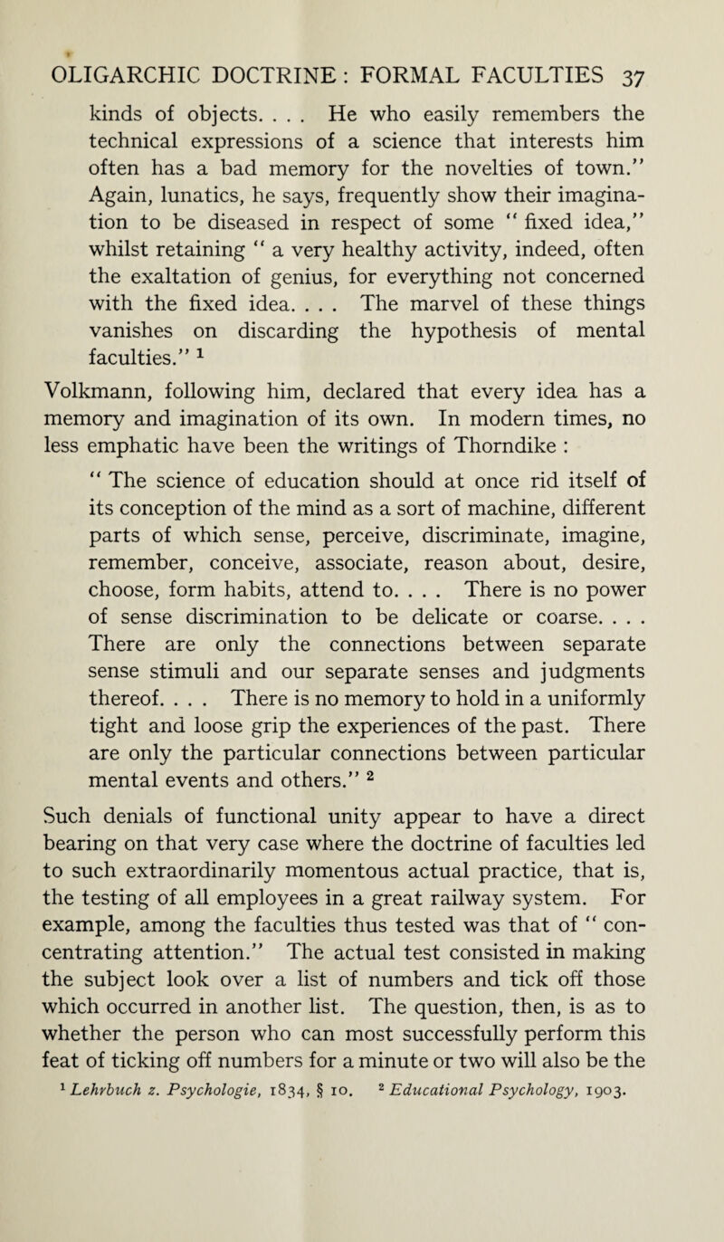 kinds of objects. . . . He who easily remembers the technical expressions of a science that interests him often has a bad memory for the novelties of town. Again, lunatics, he says, frequently show their imagina¬ tion to be diseased in respect of some “ fixed idea, whilst retaining “ a very healthy activity, indeed, often the exaltation of genius, for everything not concerned with the fixed idea. . . . The marvel of these things vanishes on discarding the hypothesis of mental faculties. 1 Volkmann, following him, declared that every idea has a memory and imagination of its own. In modern times, no less emphatic have been the writings of Thorndike : “ The science of education should at once rid itself of its conception of the mind as a sort of machine, different parts of which sense, perceive, discriminate, imagine, remember, conceive, associate, reason about, desire, choose, form habits, attend to. . . . There is no power of sense discrimination to be delicate or coarse. . . . There are only the connections between separate sense stimuli and our separate senses and judgments thereof. . . . There is no memory to hold in a uniformly tight and loose grip the experiences of the past. There are only the particular connections between particular mental events and others.” 2 Such denials of functional unity appear to have a direct bearing on that very case where the doctrine of faculties led to such extraordinarily momentous actual practice, that is, the testing of all employees in a great railway system. For example, among the faculties thus tested was that of “ con¬ centrating attention. The actual test consisted in making the subject look over a list of numbers and tick off those which occurred in another list. The question, then, is as to whether the person who can most successfully perform this feat of ticking off numbers for a minute or two will also be the 1 Lehrbuch z. Psychologie, 1834, § 10. 2 Educational Psychology, 1903.