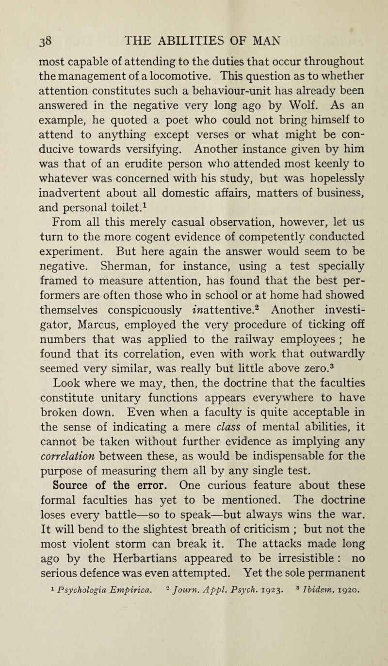 most capable of attending to the duties that occur throughout the management of a locomotive. This question as to whether attention constitutes such a behaviour-unit has already been answered in the negative very long ago by Wolf. As an example, he quoted a poet who could not bring himself to attend to anything except verses or what might be con¬ ducive towards versifying. Another instance given by him was that of an erudite person who attended most keenly to whatever was concerned with his study, but was hopelessly inadvertent about all domestic affairs, matters of business, and personal toilet.1 From all this merely casual observation, however, let us turn to the more cogent evidence of competently conducted experiment. But here again the answer would seem to be negative. Sherman, for instance, using a test specially framed to measure attention, has found that the best per¬ formers are often those who in school or at home had showed themselves conspicuously ^attentive.2 Another investi¬ gator, Marcus, employed the very procedure of ticking off numbers that was applied to the railway employees ; he found that its correlation, even with work that outwardly seemed very similar, was really but little above zero.3 Look where we may, then, the doctrine that the faculties constitute unitary functions appears everywhere to have broken down. Even when a faculty is quite acceptable in the sense of indicating a mere class of mental abilities, it cannot be taken without further evidence as implying any correlation between these, as would be indispensable for the purpose of measuring them all by any single test. Source of the error. One curious feature about these formal faculties has yet to be mentioned. The doctrine loses every battle—so to speak—but always wins the war. It will bend to the slightest breath of criticism ; but not the most violent storm can break it. The attacks made long ago by the Herbartians appeared to be irresistible : no serious defence was even attempted. Yet the sole permanent 1 Psychologia Empirica. 2 Journ. Appl. Psych. 1923. 3 Ibidem, 1920.