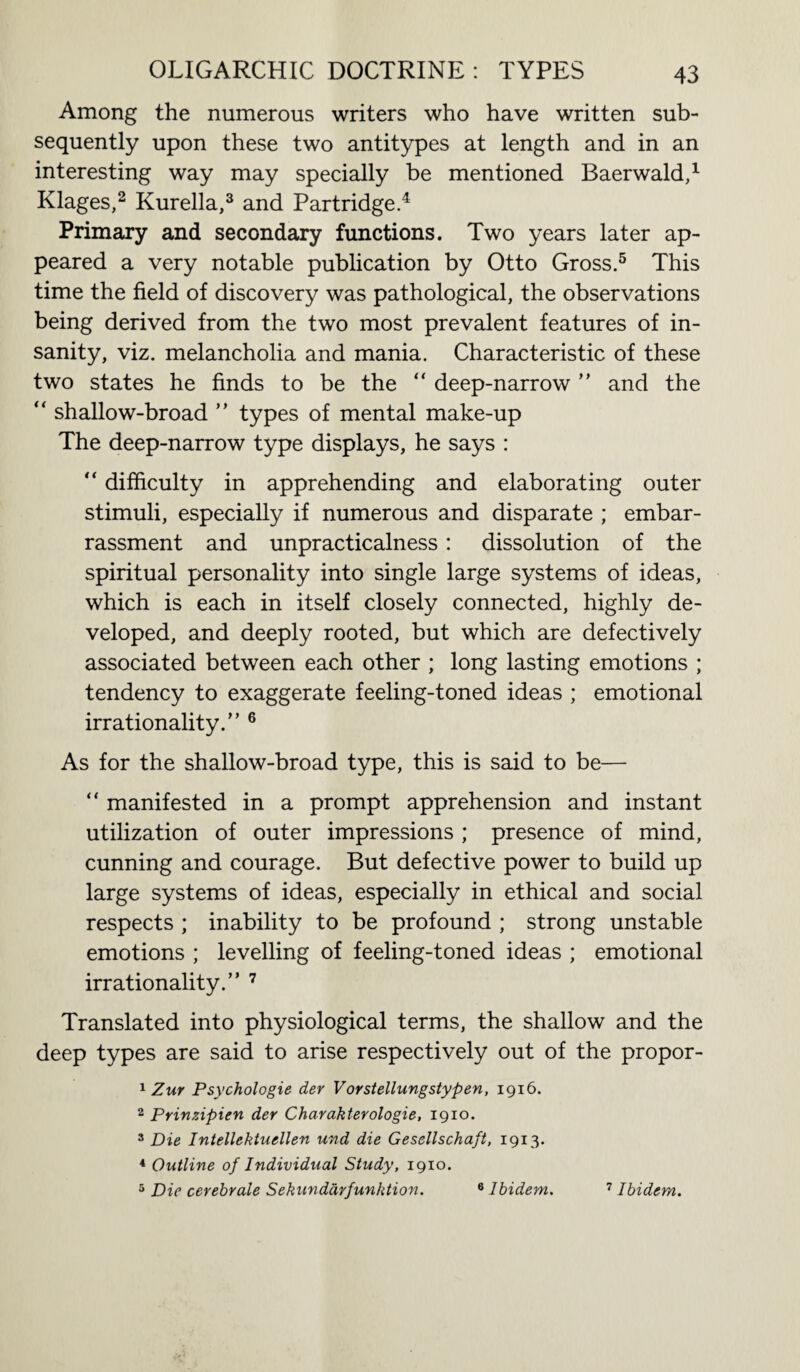 Among the numerous writers who have written sub¬ sequently upon these two antitypes at length and in an interesting way may specially be mentioned Baerwald,1 Klages,2 Kurella,3 and Partridge.4 Primary and secondary functions. Two years later ap¬ peared a very notable publication by Otto Gross.5 This time the field of discovery was pathological, the observations being derived from the two most prevalent features of in¬ sanity, viz. melancholia and mania. Characteristic of these two states he finds to be the “ deep-narrow ” and the “ shallow-broad ” types of mental make-up The deep-narrow type displays, he says : “ difficulty in apprehending and elaborating outer stimuli, especially if numerous and disparate ; embar¬ rassment and unpracticalness: dissolution of the spiritual personality into single large systems of ideas, which is each in itself closely connected, highly de¬ veloped, and deeply rooted, but which are defectively associated between each other ; long lasting emotions ; tendency to exaggerate feeling-toned ideas ; emotional irrationality.” 6 As for the shallow-broad type, this is said to be— “ manifested in a prompt apprehension and instant utilization of outer impressions ; presence of mind, cunning and courage. But defective power to build up large systems of ideas, especially in ethical and social respects ; inability to be profound ; strong unstable emotions ; levelling of feeling-toned ideas ; emotional irrationality.” 7 Translated into physiological terms, the shallow and the deep types are said to arise respectively out of the propor- 1 Zur Psychologic der Vorstellungstypen, 1916. 2 Prinzipien der Charakterologie, 1910. 3 Die Intellektuellen und die Gesellschaft, 1913. 4 Outline of Individual Study, 1910. 5 Die cerebrale Sekundarfunktion. 8 Ibidem. 7 Ibidem.