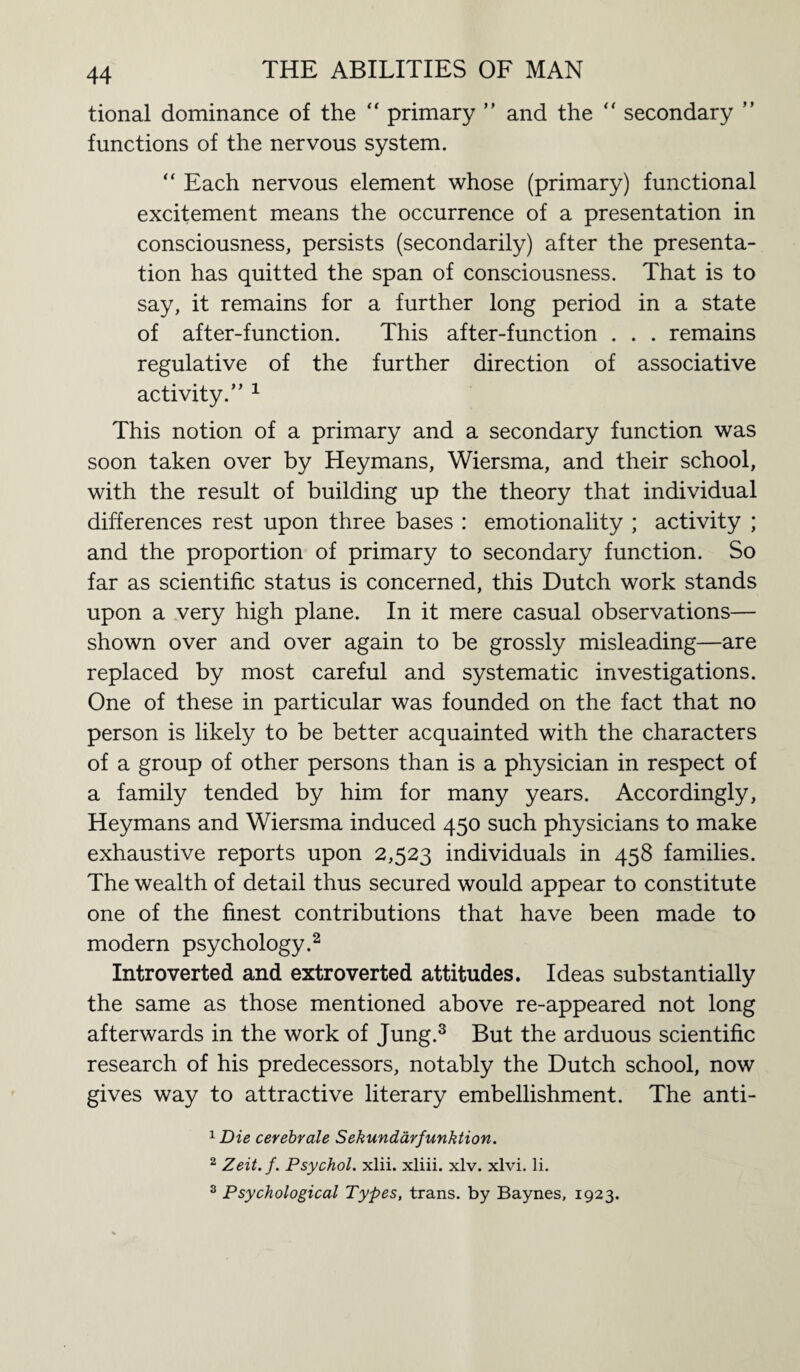 tional dominance of the “ primary ” and the “ secondary ” functions of the nervous system. “ Each nervous element whose (primary) functional excitement means the occurrence of a presentation in consciousness, persists (secondarily) after the presenta¬ tion has quitted the span of consciousness. That is to say, it remains for a further long period in a state of after-function. This after-function . . . remains regulative of the further direction of associative activity.” 1 This notion of a primary and a secondary function was soon taken over by Heymans, Wiersma, and their school, with the result of building up the theory that individual differences rest upon three bases : emotionality ; activity ; and the proportion of primary to secondary function. So far as scientific status is concerned, this Dutch work stands upon a very high plane. In it mere casual observations— shown over and over again to be grossly misleading—are replaced by most careful and systematic investigations. One of these in particular was founded on the fact that no person is likely to be better acquainted with the characters of a group of other persons than is a physician in respect of a family tended by him for many years. Accordingly, Heymans and Wiersma induced 450 such physicians to make exhaustive reports upon 2,523 individuals in 458 families. The wealth of detail thus secured would appear to constitute one of the finest contributions that have been made to modern psychology.2 Introverted and extroverted attitudes. Ideas substantially the same as those mentioned above re-appeared not long afterwards in the work of Jung.3 But the arduous scientific research of his predecessors, notably the Dutch school, now gives way to attractive literary embellishment. The anti- 1 Die cerebrate Sekundarfunktion. 2 Zeit.f. Psychol, xlii. xliii. xlv. xlvi. li. 3 Psychological Types, trans. by Baynes, 1923.