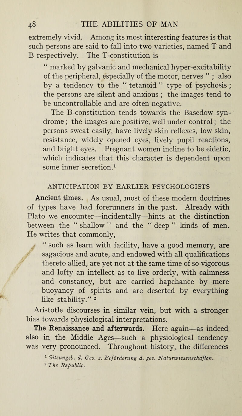 extremely vivid. Among its most interesting features is that such persons are said to fall into two varieties, named T and B respectively. The T-constitution is “ marked by galvanic and mechanical hyper-excitability of the peripheral, especially of the motor, nerves ” ; also by a tendency to the “ tetanoid ” type of psychosis ; the persons are silent and anxious ; the images tend to be uncontrollable and are often negative. The B-constitution tends towards the Basedow syn¬ drome ; the images are positive, well under control; the persons sweat easily, have lively skin reflexes, low skin, resistance, widely opened eyes, lively pupil reactions, and bright eyes. Pregnant women incline to be eidetic, which indicates that this character is dependent upon some inner secretion.1 ANTICIPATION BY EARLIER PSYCHOLOGISTS Ancient times. As usual, most of these modern doctrines of types have had forerunners in the past. Already with Plato we encounter—incidentally—hints at the distinction between the “ shallow ” and the “ deep ” kinds of men. He writes that commonly, y; “ such as learn with facility, have a good memory, are sagacious and acute, and endowed with all qualifications thereto allied, are yet not at the same time of so vigorous and lofty an intellect as to live orderly, with calmness and constancy, but are carried hapchance by mere buoyancy of spirits and are deserted by everything like stability.” 2 Aristotle discourses in similar vein, but with a stronger bias towards physiological interpretations. The Renaissance and afterwards. Here again—as indeed also in the Middle Ages—such a physiological tendency was very pronounced. Throughout history, the differences 1 Sitzungsb. d. Ges. z. Bejovderung d. ges. Naturwissenschaften. 2 The Republic.