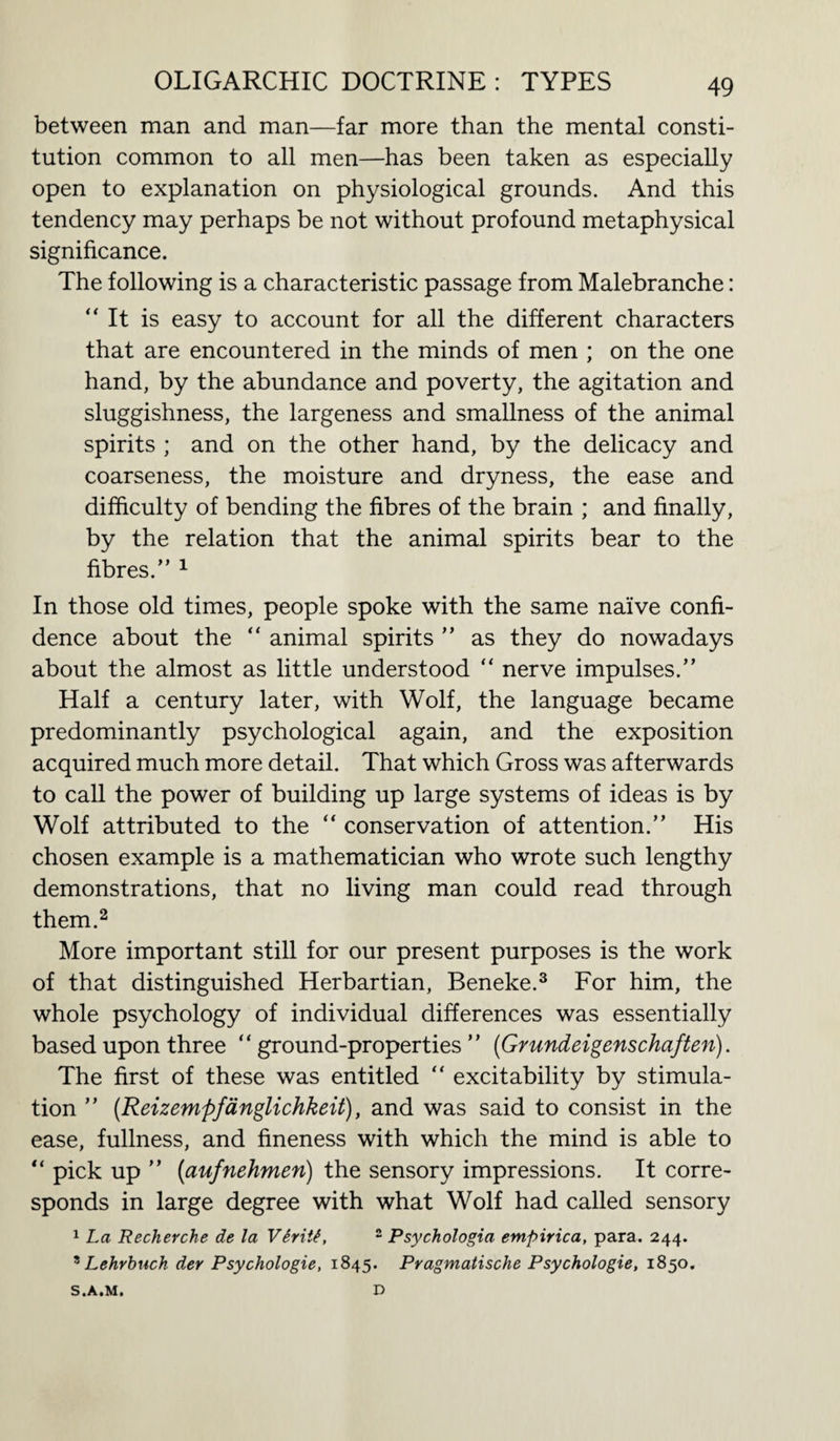 between man and man—far more than the mental consti¬ tution common to all men—has been taken as especially open to explanation on physiological grounds. And this tendency may perhaps be not without profound metaphysical significance. The following is a characteristic passage from Malebranche: “It is easy to account for all the different characters that are encountered in the minds of men ; on the one hand, by the abundance and poverty, the agitation and sluggishness, the largeness and smallness of the animal spirits ; and on the other hand, by the delicacy and coarseness, the moisture and dryness, the ease and difficulty of bending the fibres of the brain ; and finally, by the relation that the animal spirits bear to the fibres.” 1 In those old times, people spoke with the same naive confi¬ dence about the “ animal spirits ” as they do nowadays about the almost as little understood “ nerve impulses.” Half a century later, with Wolf, the language became predominantly psychological again, and the exposition acquired much more detail. That which Gross was afterwards to call the power of building up large systems of ideas is by Wolf attributed to the “ conservation of attention.” His chosen example is a mathematician who wrote such lengthy demonstrations, that no living man could read through them.2 More important still for our present purposes is the work of that distinguished Herbartian, Beneke.3 For him, the whole psychology of individual differences was essentially based upon three “ground-properties” (Grundeigenschaften). The first of these was entitled “ excitability by stimula¬ tion ” (Reizempfdnglichkeit), and was said to consist in the ease, fullness, and fineness with which the mind is able to “ pick up ” (aufnehmeri) the sensory impressions. It corre¬ sponds in large degree with what Wolf had called sensory 1 La Recherche de la VSritt, 2 Psychologia empirica, para. 244. ' Lehrbuch der Psychologies 1845. Pragmatische Psychologie, 1850. S.A.M. D