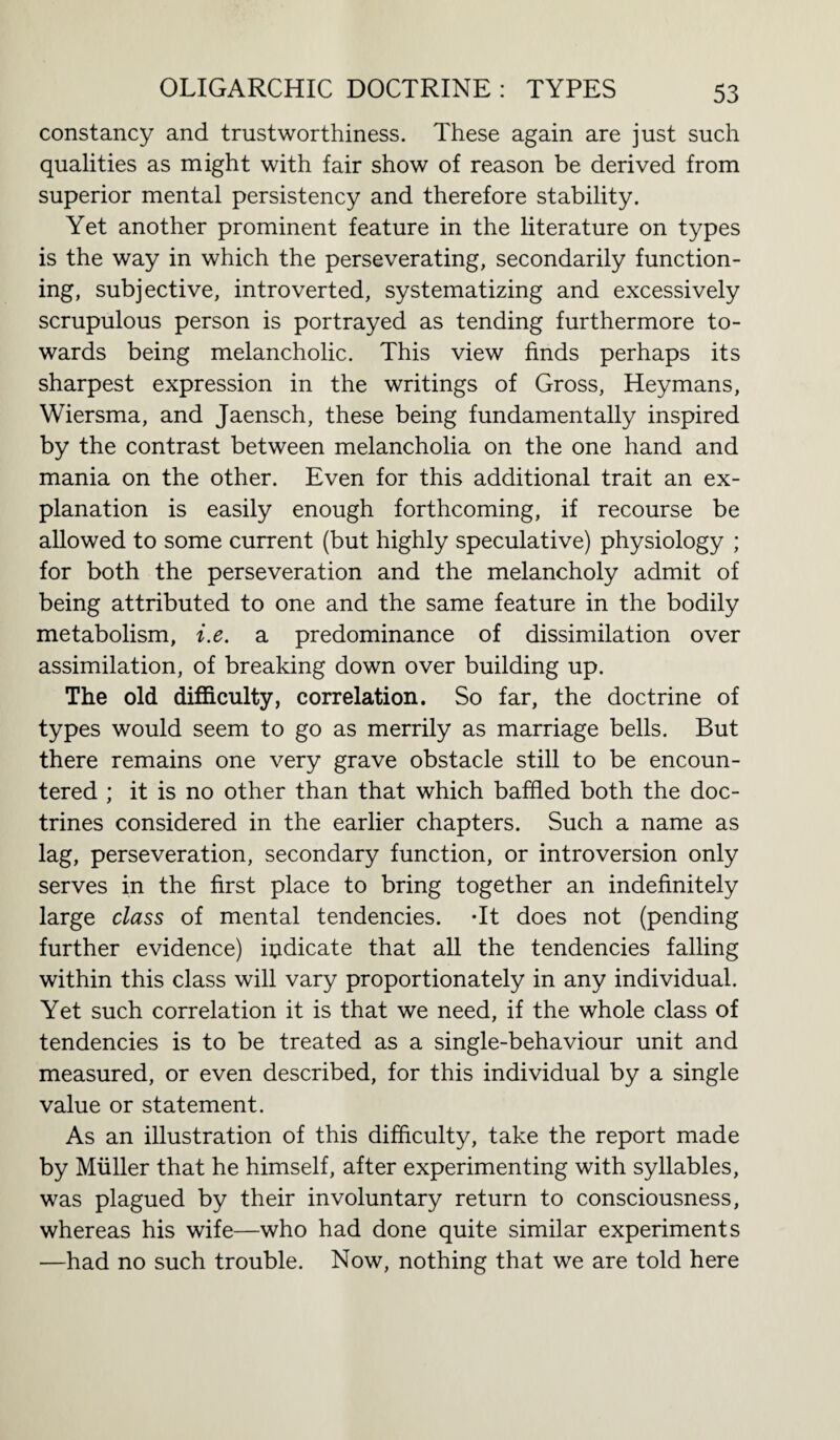 constancy and trustworthiness. These again are just such qualities as might with fair show of reason be derived from superior mental persistency and therefore stability. Yet another prominent feature in the literature on types is the way in which the perseverating, secondarily function¬ ing, subjective, introverted, systematizing and excessively scrupulous person is portrayed as tending furthermore to¬ wards being melancholic. This view finds perhaps its sharpest expression in the writings of Gross, Heymans, Wiersma, and Jaensch, these being fundamentally inspired by the contrast between melancholia on the one hand and mania on the other. Even for this additional trait an ex¬ planation is easily enough forthcoming, if recourse be allowed to some current (but highly speculative) physiology ; for both the perseveration and the melancholy admit of being attributed to one and the same feature in the bodily metabolism, i.e. a predominance of dissimilation over assimilation, of breaking down over building up. The old difficulty, correlation. So far, the doctrine of types would seem to go as merrily as marriage bells. But there remains one very grave obstacle still to be encoun¬ tered ; it is no other than that which baffled both the doc¬ trines considered in the earlier chapters. Such a name as lag, perseveration, secondary function, or introversion only serves in the first place to bring together an indefinitely large class of mental tendencies. -It does not (pending further evidence) indicate that all the tendencies falling within this class will vary proportionately in any individual. Yet such correlation it is that we need, if the whole class of tendencies is to be treated as a single-behaviour unit and measured, or even described, for this individual by a single value or statement. As an illustration of this difficulty, take the report made by Muller that he himself, after experimenting with syllables, was plagued by their involuntary return to consciousness, whereas his wife—who had done quite similar experiments —had no such trouble. Now, nothing that we are told here
