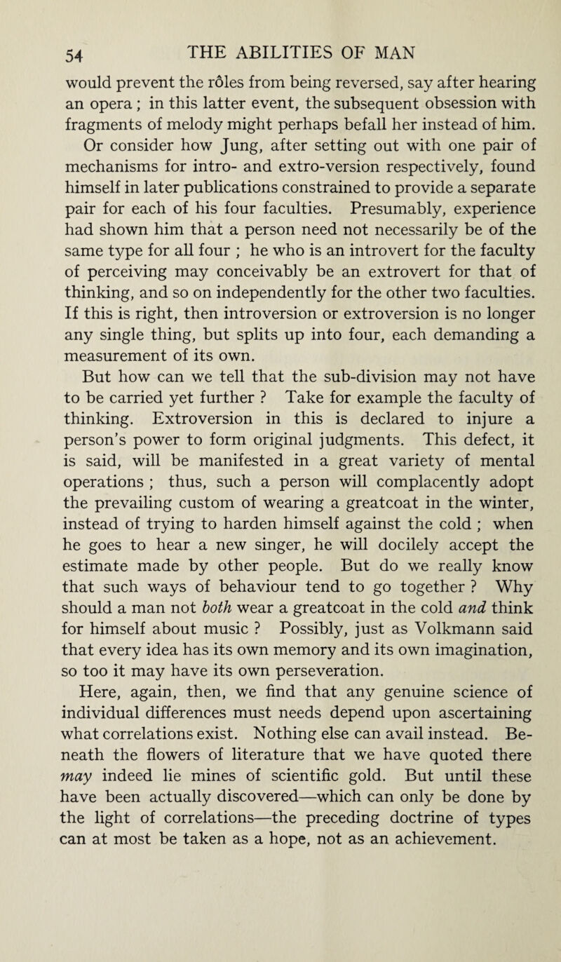 would prevent the rbles from being reversed, say after hearing an opera; in this latter event, the subsequent obsession with fragments of melody might perhaps befall her instead of him. Or consider how Jung, after setting out with one pair of mechanisms for intro- and extro-version respectively, found himself in later publications constrained to provide a separate pair for each of his four faculties. Presumably, experience had shown him that a person need not necessarily be of the same type for all four ; he who is an introvert for the faculty of perceiving may conceivably be an extrovert for that of thinking, and so on independently for the other two faculties. If this is right, then introversion or extroversion is no longer any single thing, but splits up into four, each demanding a measurement of its own. But how can we tell that the sub-division may not have to be carried yet further ? Take for example the faculty of thinking. Extroversion in this is declared to injure a person’s power to form original judgments. This defect, it is said, will be manifested in a great variety of mental operations ; thus, such a person will complacently adopt the prevailing custom of wearing a greatcoat in the winter, instead of trying to harden himself against the cold ; when he goes to hear a new singer, he will docilely accept the estimate made by other people. But do we really know that such ways of behaviour tend to go together ? Why should a man not both wear a greatcoat in the cold and think for himself about music ? Possibly, just as Volkmann said that every idea has its own memory and its own imagination, so too it may have its own perseveration. Here, again, then, we find that any genuine science of individual differences must needs depend upon ascertaining what correlations exist. Nothing else can avail instead. Be¬ neath the flowers of literature that we have quoted there may indeed lie mines of scientific gold. But until these have been actually discovered—which can only be done by the light of correlations—the preceding doctrine of types can at most be taken as a hope, not as an achievement.