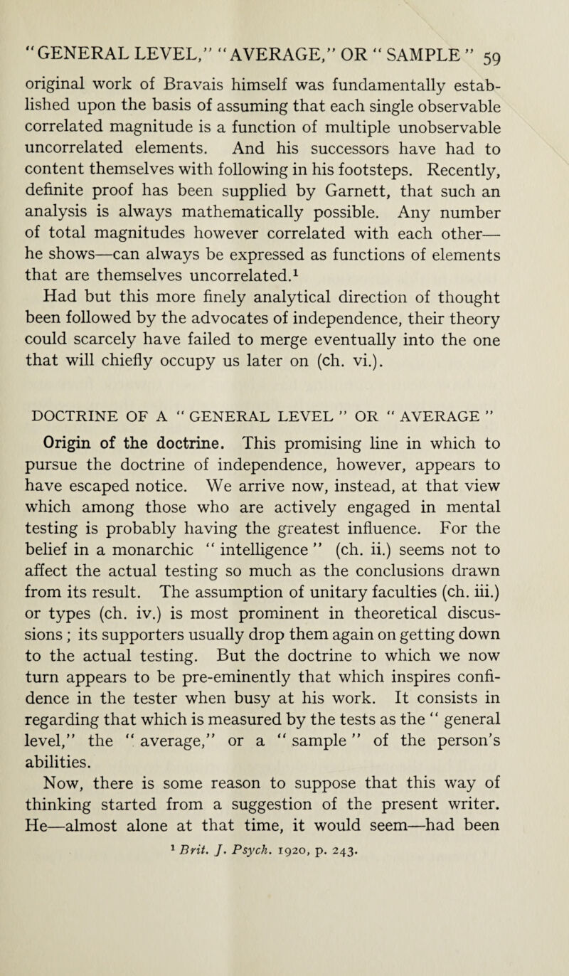 original work of Bravais himself was fundamentally estab¬ lished upon the basis of assuming that each single observable correlated magnitude is a function of multiple unobservable uncorrelated elements. And his successors have had to content themselves with following in his footsteps. Recently, definite proof has been supplied by Garnett, that such an analysis is always mathematically possible. Any number of total magnitudes however correlated with each other— he shows—can always be expressed as functions of elements that are themselves uncorrelated.1 Had but this more finely analytical direction of thought been followed by the advocates of independence, their theory could scarcely have failed to merge eventually into the one that will chiefly occupy us later on (ch. vi.). DOCTRINE OF A “ GENERAL LEVEL ” OR “ AVERAGE ” Origin of the doctrine. This promising line in which to pursue the doctrine of independence, however, appears to have escaped notice. We arrive now, instead, at that view which among those who are actively engaged in mental testing is probably having the greatest influence. For the belief in a monarchic “ intelligence  (ch. ii.) seems not to affect the actual testing so much as the conclusions drawn from its result. The assumption of unitary faculties (ch. iii.) or types (ch. iv.) is most prominent in theoretical discus¬ sions ; its supporters usually drop them again on getting down to the actual testing. But the doctrine to which we now turn appears to be pre-eminently that which inspires confi¬ dence in the tester when busy at his work. It consists in regarding that which is measured by the tests as the “ general level, the “ average, or a “ sample of the person’s abilities. Now, there is some reason to suppose that this way of thinking started from a suggestion of the present writer. He—almost alone at that time, it would seem—had been 1 Brit. J. Psych. 1920, p. 243.