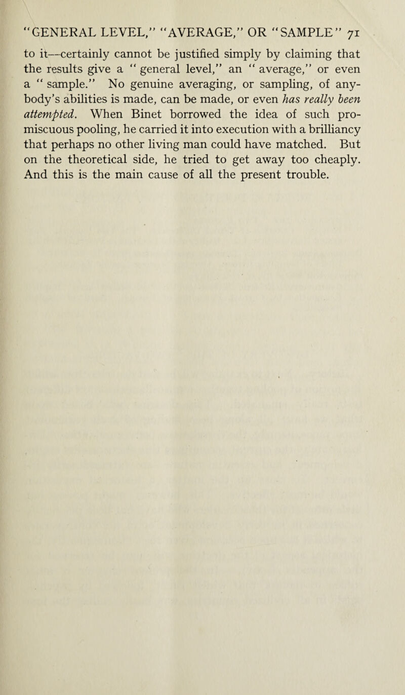 to it—certainly cannot be justified simply by claiming that the results give a “ general level,’’ an “ average,’’ or even a “ sample.’’ No genuine averaging, or sampling, of any¬ body’s abilities is made, can be made, or even has really been attempted. When Binet borrowed the idea of such pro¬ miscuous pooling, he carried it into execution with a brilliancy that perhaps no other living man could have matched. But on the theoretical side, he tried to get away too cheaply. And this is the main cause of all the present trouble.