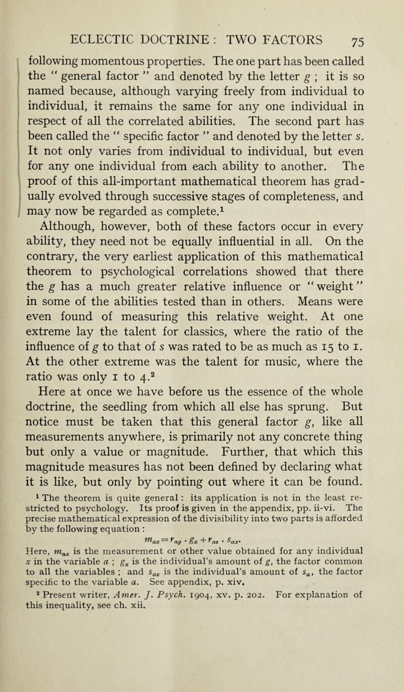 following momentous properties. The one part has been called the “ general factor ” and denoted by the letter g ; it is so named because, although varying freely from individual to individual, it remains the same for any one individual in respect of all the correlated abilities. The second part has been called the “ specific factor ” and denoted by the letter s. It not only varies from individual to individual, but even for any one individual from each ability to another. The proof of this all-important mathematical theorem has grad¬ ually evolved through successive stages of completeness, and may now be regarded as complete.1 Although, however, both of these factors occur in every ability, they need not be equally influential in all. On the contrary, the very earliest application of this mathematical theorem to psychological correlations showed that there the g has a much greater relative influence or “weight” in some of the abilities tested than in others. Means were even found of measuring this relative weight. At one extreme lay the talent for classics, where the ratio of the influence of g to that of s was rated to be as much as 15 to 1. At the other extreme was the talent for music, where the ratio was only 1 to 4.2 Here at once we have before us the essence of the whole doctrine, the seedling from which all else has sprung. But notice must be taken that this general factor g, like all measurements anywhere, is primarily not any concrete thing but only a value or magnitude. Further, that which this magnitude measures has not been defined by declaring what it is like, but only by pointing out where it can be found. 1 The theorem is quite general : its application is not in the least re¬ stricted to psychology. Its proof is given in the appendix, pp. ii-vi. The precise mathematical expression of the divisibility into two parts is afforded by the following equation : ~ ^ag • §x f'as ’ $ax’ Here, max is the measurement or other value obtained for any individual x in the variable a ; gx is the individual’s amount of g, the factor common to all the variables ; and sax is the individual’s amount of sa, the factor specific to the variable a. See appendix, p. xiv. 2 Present writer, Amer. J. Psych. 1904, xv. p. 202. For explanation of this inequality, see ch. xii.