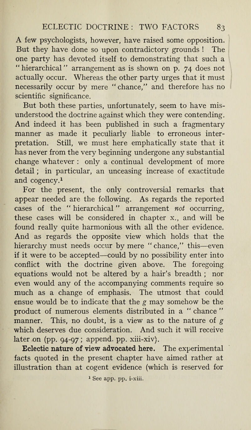 A few psychologists, however, have raised some opposition. But they have done so upon contradictory grounds ! The one party has devoted itself to demonstrating that such a “hierarchical” arrangement as is shown on p. 74 does not actually occur. Whereas the other party urges that it must necessarily occur by mere “ chance,” and therefore has no scientific significance. But both these parties, unfortunately, seem to have mis¬ understood the doctrine against which they were contending. And indeed it has been published in such a fragmentary manner as made it peculiarly liable to erroneous inter¬ pretation. Still, we must here emphatically state that it has never from the very beginning undergone any substantial change whatever : only a continual development of more detail; in particular, an unceasing increase of exactitude and cogency.1 For the present, the only controversial remarks that appear needed are the following. As regards the reported cases of the “ hierarchical ” arrangement not occurring, these cases will be considered in chapter x., and will be found really quite harmonious with all the other evidence. And as regards the opposite view which holds that the hierarchy must needs occur by mere “ chance,” this—even if it were to be accepted—could by no possibility enter into conflict with the doctrine given above. The foregoing equations would not be altered by a hair’s breadth ; nor even would any of the accompanying comments require so much as a change of emphasis. The utmost that could ensue would be to indicate that the g may somehow be the product of numerous elements distributed in a “ chance ” manner. This, no doubt, is a view as to the nature of g which deserves due consideration. And such it will receive later on (pp. 94-97; append, pp. xiii-xiv). Eclectic nature of view advocated here. The experimental facts quoted in the present chapter have aimed rather at illustration than at cogent evidence (which is reserved for 1 See app. pp. i-xiii.