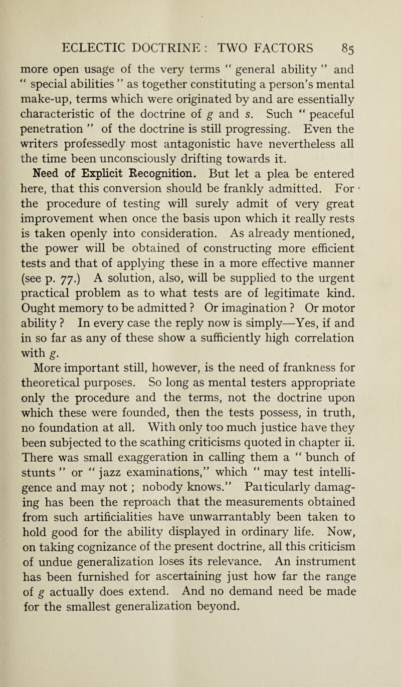 more open usage of the very terms “ general ability ” and “ special abilities ” as together constituting a person’s mental make-up, terms which were originated by and are essentially characteristic of the doctrine of g and s. Such “ peaceful penetration ” of the doctrine is still progressing. Even the writers professedly most antagonistic have nevertheless all the time been unconsciously drifting towards it. Need of Explicit Recognition. But let a plea be entered here, that this conversion should be frankly admitted. For • the procedure of testing will surely admit of very great improvement when once the basis upon which it really rests is taken openly into consideration. As already mentioned, the power will be obtained of constructing more efficient tests and that of applying these in a more effective manner (see p. 77.) A solution, also, will be supplied to the urgent practical problem as to what tests are of legitimate kind. Ought memory to be admitted ? Or imagination ? Or motor ability ? In every case the reply now is simply—Yes, if and in so far as any of these show a sufficiently high correlation with g. More important still, however, is the need of frankness for theoretical purposes. So long as mental testers appropriate only the procedure and the terms, not the doctrine upon which these were founded, then the tests possess, in truth, no foundation at all. With only too much justice have they been subjected to the scathing criticisms quoted in chapter ii. There was small exaggeration in calling them a “ bunch of stunts ” or “ jazz examinations,” which “ may test intelli¬ gence and may not; nobody knows.” Paiticularly damag¬ ing has been the reproach that the measurements obtained from such artificialities have unwarrantably been taken to hold good for the ability displayed in ordinary life. Now, on taking cognizance of the present doctrine, all this criticism of undue generalization loses its relevance. An instrument has been furnished for ascertaining just how far the range of g actually does extend. And no demand need be made for the smallest generalization beyond.