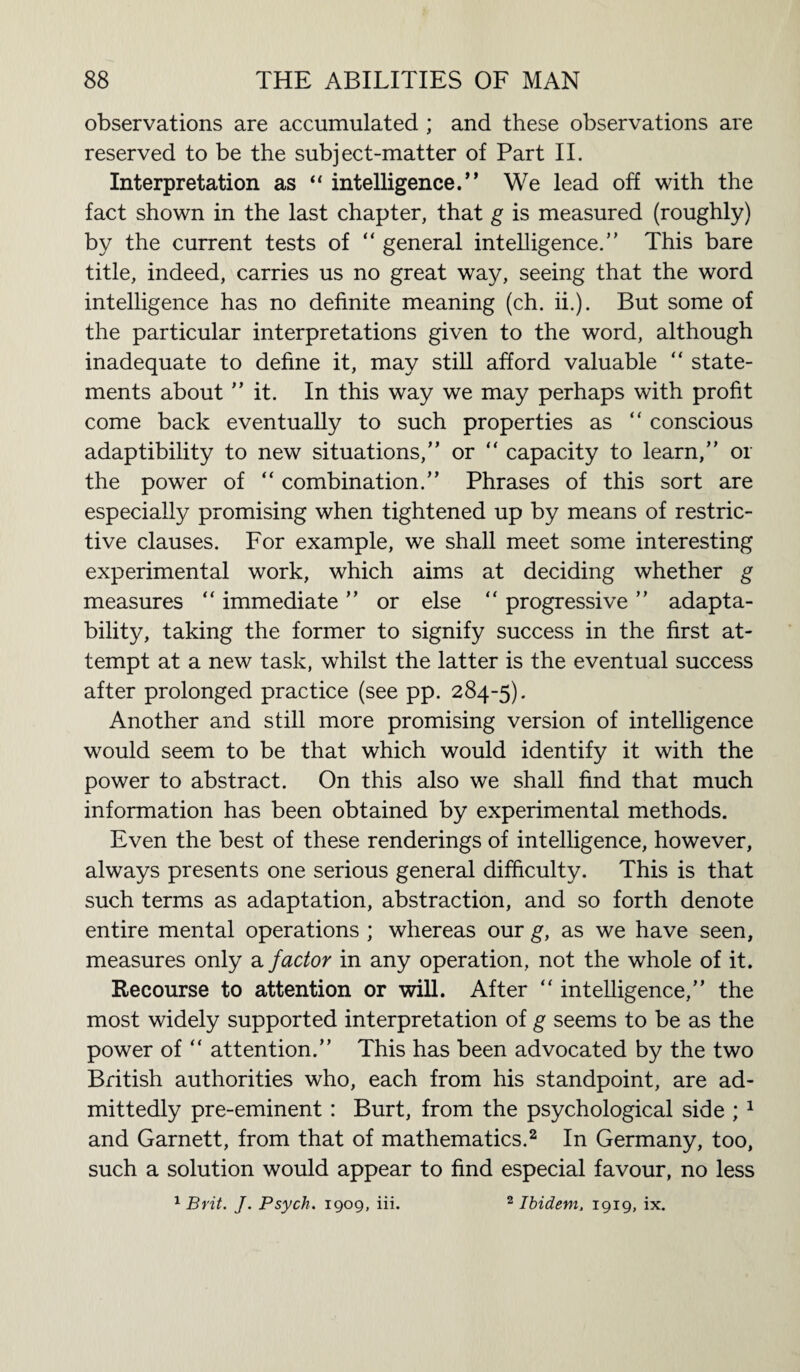 observations are accumulated ; and these observations are reserved to be the subject-matter of Part II. Interpretation as “ intelligence.” We lead off with the fact shown in the last chapter, that g is measured (roughly) by the current tests of “ general intelligence.” This bare title, indeed, carries us no great way, seeing that the word intelligence has no definite meaning (ch. ii.). But some of the particular interpretations given to the word, although inadequate to define it, may still afford valuable “ state¬ ments about ” it. In this way we may perhaps with profit come back eventually to such properties as “ conscious adaptibility to new situations,” or “ capacity to learn,” or the power of “ combination.” Phrases of this sort are especially promising when tightened up by means of restric¬ tive clauses. For example, we shall meet some interesting experimental work, which aims at deciding whether g measures “ immediate ” or else “ progressive ” adapta¬ bility, taking the former to signify success in the first at¬ tempt at a new task, whilst the latter is the eventual success after prolonged practice (see pp. 284-5). Another and still more promising version of intelligence would seem to be that which would identify it with the power to abstract. On this also we shall find that much information has been obtained by experimental methods. Even the best of these renderings of intelligence, however, always presents one serious general difficulty. This is that such terms as adaptation, abstraction, and so forth denote entire mental operations ; whereas our g, as we have seen, measures only a factor in any operation, not the whole of it. Recourse to attention or will. After “ intelligence,” the most widely supported interpretation of g seems to be as the power of “ attention.” This has been advocated by the two British authorities who, each from his standpoint, are ad¬ mittedly pre-eminent : Burt, from the psychological side ; 1 and Garnett, from that of mathematics.2 In Germany, too, such a solution would appear to find especial favour, no less 1 Brit. J. Psych. 1909, iii. 2 Ibidem. 1919, ix.