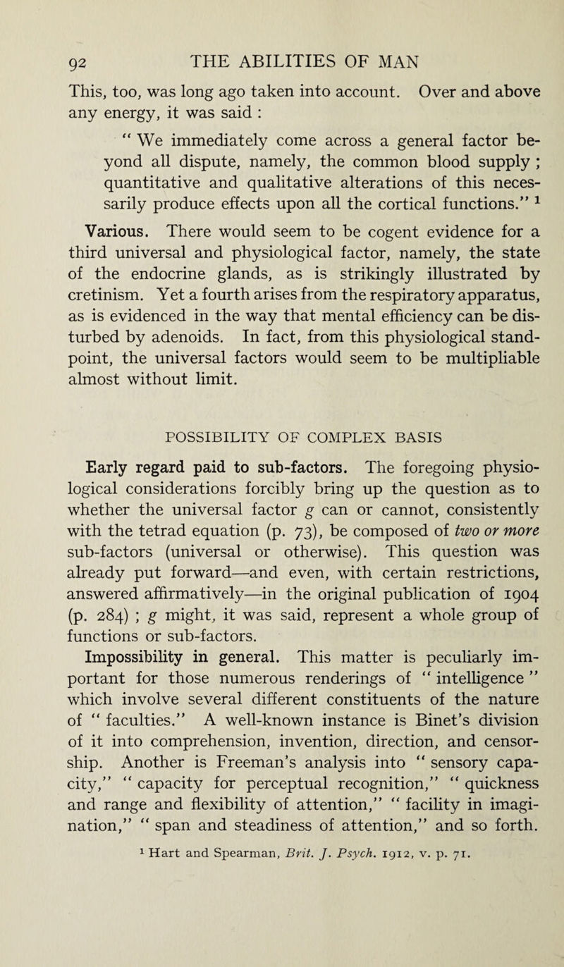 This, too, was long ago taken into account. Over and above any energy, it was said : “We immediately come across a general factor be¬ yond all dispute, namely, the common blood supply ; quantitative and qualitative alterations of this neces¬ sarily produce effects upon all the cortical functions.” 1 Various. There would seem to be cogent evidence for a third universal and physiological factor, namely, the state of the endocrine glands, as is strikingly illustrated by cretinism. Yet a fourth arises from the respiratory apparatus, as is evidenced in the way that mental efficiency can be dis¬ turbed by adenoids. In fact, from this physiological stand¬ point, the universal factors would seem to be multipliable almost without limit. POSSIBILITY OF COMPLEX BASIS Early regard paid to sub-factors. The foregoing physio¬ logical considerations forcibly bring up the question as to whether the universal factor g can or cannot, consistently with the tetrad equation (p. 73), be composed of two or more sub-factors (universal or otherwise). This question was already put forward—and even, with certain restrictions, answered affirmatively—in the original publication of 1904 (p. 284) ; g might, it was said, represent a whole group of functions or sub-factors. Impossibility in general. This matter is peculiarly im¬ portant for those numerous renderings of “ intelligence ” which involve several different constituents of the nature of “ faculties.” A well-known instance is Binet’s division of it into comprehension, invention, direction, and censor¬ ship. Another is Freeman’s analysis into “ sensory capa¬ city,” “ capacity for perceptual recognition,” “ quickness and range and flexibility of attention,” “ facility in imagi¬ nation,” “ span and steadiness of attention,” and so forth. 1 Hart and Spearman, Brit. J. Psych. 1912, v. p. 71.