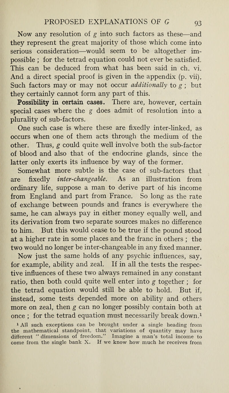 Now any resolution of g into such factors as these—and they represent the great majority of those which come into serious consideration—would seem to be altogether im¬ possible ; for the tetrad equation could not ever be satisfied. This can be deduced from what has been said in ch. vi. And a direct special proof is given in the appendix (p. vii). Such factors may or may not occur additionally to g ; but they certainly cannot form any part of this. Possibility in certain cases. There are, however, certain special cases where the g does admit of resolution into a plurality of sub-factors. One such case is where these are fixedly inter-linked, as occurs when one of them acts through the medium of the other. Thus, g could quite well involve both the sub-factor of blood and also that of the endocrine glands, since the latter only exerts its influence by way of the former. Somewhat more subtle is the case of sub-factors that are fixedly inter-changeable. As an illustration from ordinary life, suppose a man to derive part of his income from England and part from France. So long as the rate of exchange between pounds and francs is everywhere the same, he can always pay in either money equally well, and its derivation from two separate sources makes no difference to him. But this would cease to be true if the pound stood at a higher rate in some places and the franc in others ; the two would no longer be inter-changeable in any fixed manner. Now just the same holds of any psychic influences, say, for example, ability and zeal. If in all the tests the respec¬ tive influences of these two always remained in any constant ratio, then both could quite well enter into g together ; for the tetrad equation would still be able to hold. But if, instead, some tests depended more on ability and others more on zeal, then g can no longer possibly contain both at once ; for the tetrad equation must necessarily break down.1 1 All such exceptions can be brought under a single heading from the mathematical standpoint, that variations of quantity may have different “ dimensions of freedom. Imagine a man’s total income to come from the single bank X. If we know how much he receives from