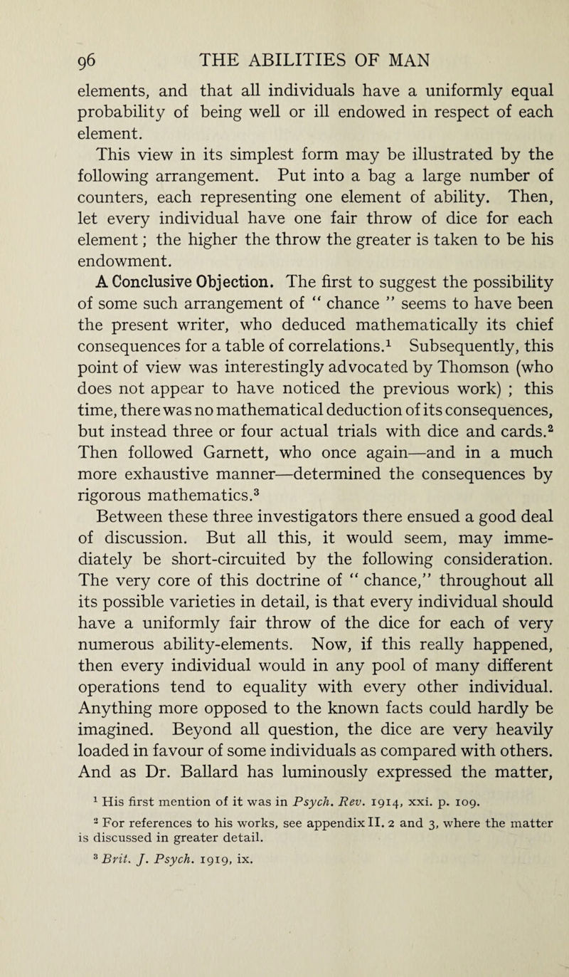 elements, and that all individuals have a uniformly equal probability of being well or ill endowed in respect of each element. This view in its simplest form may be illustrated by the following arrangement. Put into a bag a large number of counters, each representing one element of ability. Then, let every individual have one fair throw of dice for each element; the higher the throw the greater is taken to be his endowment. A Conclusive Objection. The first to suggest the possibility of some such arrangement of “ chance ” seems to have been the present writer, who deduced mathematically its chief consequences for a table of correlations.1 Subsequently, this point of view was interestingly advocated by Thomson (who does not appear to have noticed the previous work) ; this time, there was no mathematical deduction of its consequences, but instead three or four actual trials with dice and cards.2 Then followed Garnett, who once again—and in a much more exhaustive manner—determined the consequences by rigorous mathematics.3 Between these three investigators there ensued a good deal of discussion. But all this, it would seem, may imme¬ diately be short-circuited by the following consideration. The very core of this doctrine of “ chance,” throughout all its possible varieties in detail, is that every individual should have a uniformly fair throw of the dice for each of very numerous ability-elements. Now, if this really happened, then every individual would in any pool of many different operations tend to equality with every other individual. Anything more opposed to the known facts could hardly be imagined. Beyond all question, the dice are very heavily loaded in favour of some individuals as compared with others. And as Dr. Ballard has luminously expressed the matter, 1 His first mention of it was in Psych. Rev. 1914, xxi. p. 109. 2 For references to his works, see appendix II. 2 and 3, where the matter is discussed in greater detail. 3 Brit. J. Psych. 1919, ix.