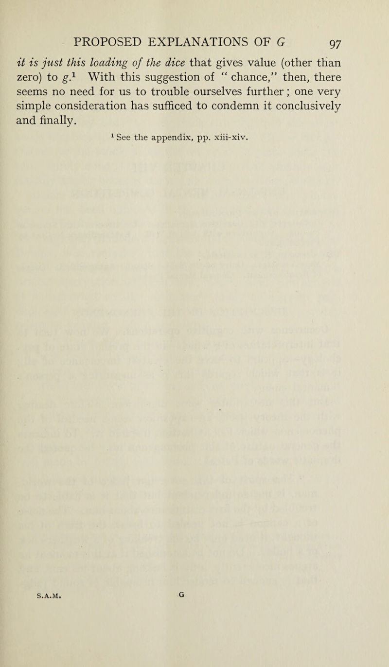 it is just this loading of the dice that gives value (other than zero) to g.1 With this suggestion of “ chance/’ then, there seems no need for us to trouble ourselves further; one very simple consideration has sufficed to condemn it conclusively and finally. 1 See the appendix, pp. xiii-xiv. S.A.M. G
