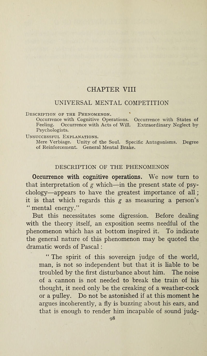 CHAPTER VIII UNIVERSAL MENTAL COMPETITION Description of the Phenomenon. Occurrence with Cognitive Operations. Occurrence with States of Feeling. Occurrence with Acts of Will. Extraordinary Neglect by Psychologists. Unsuccessful Explanations. Mere Verbiage. Unity of the Soul. Specific Antagonisms. Degree of Reinforcement. General Mental Brake. DESCRIPTION OF THE PHENOMENON Occurrence with cognitive operations. We now turn to that interpretation of g which—in the present state of psy¬ chology—appears to have the greatest importance of all; it is that which regards this g as measuring a person’s “ mental energy.” But this necessitates some digression. Before dealing with the theory itself, an exposition seems needful of the phenomenon which has at bottom inspired it. To indicate the general nature of this phenomenon may be quoted the dramatic words of Pascal: “ The spirit of this sovereign judge of the world, man, is not so independent but that it is liable to be troubled by the first disturbance about him. The noise of a cannon is not needed to break the train of his thought, it need only be the creaking of a weather-cock or a pulley. Do not be astonished if at this moment he argues incoherently, a fly is buzzing about his ears, and that is enough to render him incapable of sound judg-