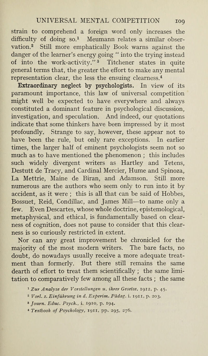 strain to comprehend a foreign word only increases the difficulty of doing so.1 Meumann relates a similar obser¬ vation.2 Still more emphatically Book warns against the danger of the learner’s energy going “ into the trying instead of into the work-activity.”3 Titchener states in quite general terms that, the greater the effort to make any mental representation clear, the less the ensuing clearness.4 Extraordinary neglect by psychologists. In view of its paramount importance, this law of universal competition might well be expected to have everywhere and always constituted a dominant feature in psychological discussion, investigation, and speculation. And indeed, our quotations indicate that some thinkers have been impressed by it most profoundly. .Strange to say, however, these appear not to have been the rule, but only rare exceptions. In earlier times, the larger half of eminent psychologists seem not so much as to have mentioned the phenomenon ; this includes such widely divergent writers as Hartley and Tetens, Destutt de Tracy, and Cardinal Mercier, Hume and Spinoza, La Mettrie, Maine de Biran, and Adamson. Still more numerous are the authors who seem only to run into it by accident, as it were ; this is all that can be said of Hobbes, Bossuet, Reid, Condillac, and James Mill—to name only a few. Even Descartes, whose whole doctrine, epistemological, metaphysical, and ethical, is fundamentally based on clear¬ ness of cognition, does not pause to consider that this clear¬ ness is so curiously restricted in extent. Nor can an}/ great improvement be chronicled for the majority of the most modern writers. The bare facts, no doubt, do nowadays usually receive a more adequate treat¬ ment than formerly. But there still remains the same dearth of effort to treat them scientifically ; the same limi¬ tation to comparatively few among all these facts ; the same 1 Zuv Analyse der Vorstellungen u. ihrer Gesetze, 1912, p. 45. 2 Vorl. z. Einfuhvung in d. Experim. Pddag. i. 1911, p. 203. 3 Journ. Educ. Psych., i. i9IO» p- J94- 4 Textbook of Psychology, 1911, pp. 295, 276.