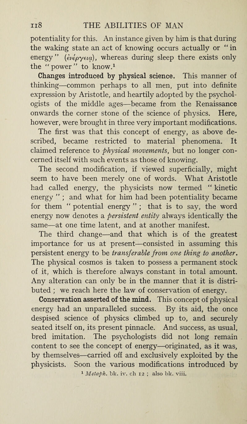 potentiality for this. An instance given by him is that during the waking state an act of knowing occurs actually or “in energy” (evepyeia), whereas during sleep there exists only the “ power ” to know.1 Changes introduced by physical science. This manner of thinking—common perhaps to all men, put into definite expression by Aristotle, and heartily adopted by the psychol¬ ogists of the middle ages—became from the Renaissance onwards the corner stone of the science of physics. Here, however, were brought in three very important modifications. The first was that this concept of energy, as above de¬ scribed, became restricted to material phenomena. It claimed reference to physical movements, but no longer con¬ cerned itself with such events as those of knowing. The second modification, if viewed superficially, might seem to have been merely one of words. What Aristotle had called energy, the physicists now termed “ kinetic energy ” ; and what for him had been potentiality became for them “ potential energy ” ; that is to say, the word energy now denotes a persistent entity always identically the same—at one time latent, and at another manifest. The third change—and that which is of the greatest importance for us at present—consisted in assuming this persistent energy to be transferable from one thing to another. The physical cosmos is taken to possess a permanent stock of it. which is therefore always constant in total amount. Any alteration can only be in the manner that it is distri¬ buted ; we reach here the law of conservation of energy. Conservation asserted of the mind. This concept of physical energy had an unparalleled success. By its aid, the once despised science of physics climbed up to, and securely seated itself on, its present pinnacle. And success, as usual, bred imitation. The psychologists did not long remain content to see the concept of energy—originated, as it was, by themselves—carried off and exclusively exploited by the physicists. Soon the various modifications introduced by 1 Metaph. bit. iv. ch 12 ; also bk. viii.