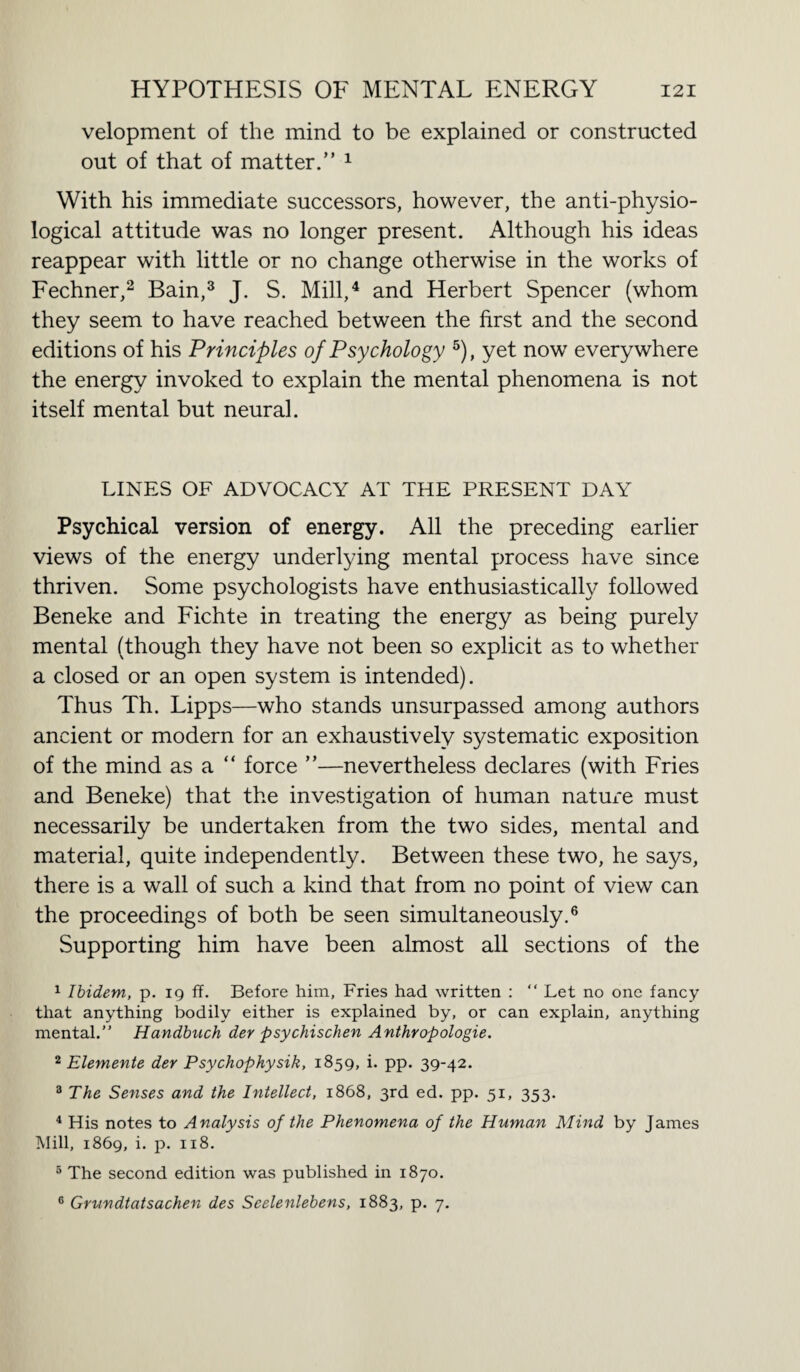 velopment of the mind to be explained or constructed out of that of matter.” 1 With his immediate successors, however, the anti-physio¬ logical attitude was no longer present. Although his ideas reappear with little or no change otherwise in the works of Fechner,2 Bain,3 J. S. Mill,4 and Herbert Spencer (whom they seem to have reached between the first and the second editions of his Principles of Psychology 5), yet now everywhere the energy invoked to explain the mental phenomena is not itself mental but neural. LINES OF ADVOCACY AT THE PRESENT DAY Psychical version of energy. All the preceding earlier views of the energy underlying mental process have since thriven. Some psychologists have enthusiastically followed Beneke and Fichte in treating the energy as being purely mental (though they have not been so explicit as to whether a closed or an open system is intended). Thus Th. Lipps—who stands unsurpassed among authors ancient or modern for an exhaustively systematic exposition of the mind as a “ force ”—nevertheless declares (with Fries and Beneke) that the investigation of human nature must necessarily be undertaken from the two sides, mental and material, quite independently. Between these two, he says, there is a wall of such a kind that from no point of view can the proceedings of both be seen simultaneously.6 Supporting him have been almost all sections of the 1 Ibidem, p. 19 ff. Before him, Fries had written : “ Let no one fancy that anything bodily either is explained by, or can explain, anything mental.” Handbuch der psychischen Anthropologie. 2 Elemente der Psychophysik, 1859, i. pp. 39-42. 3 The Senses and the Intellect, 1868, 3rd ed. pp. 51, 353. 4 His notes to Analysis of the Phenomena of the Human Mind by James Mill, 1869, i. p. 118. 5 The second edition was published in 1870. 6 Grundtatsachen des Seelenlebens, 1883, p. 7.