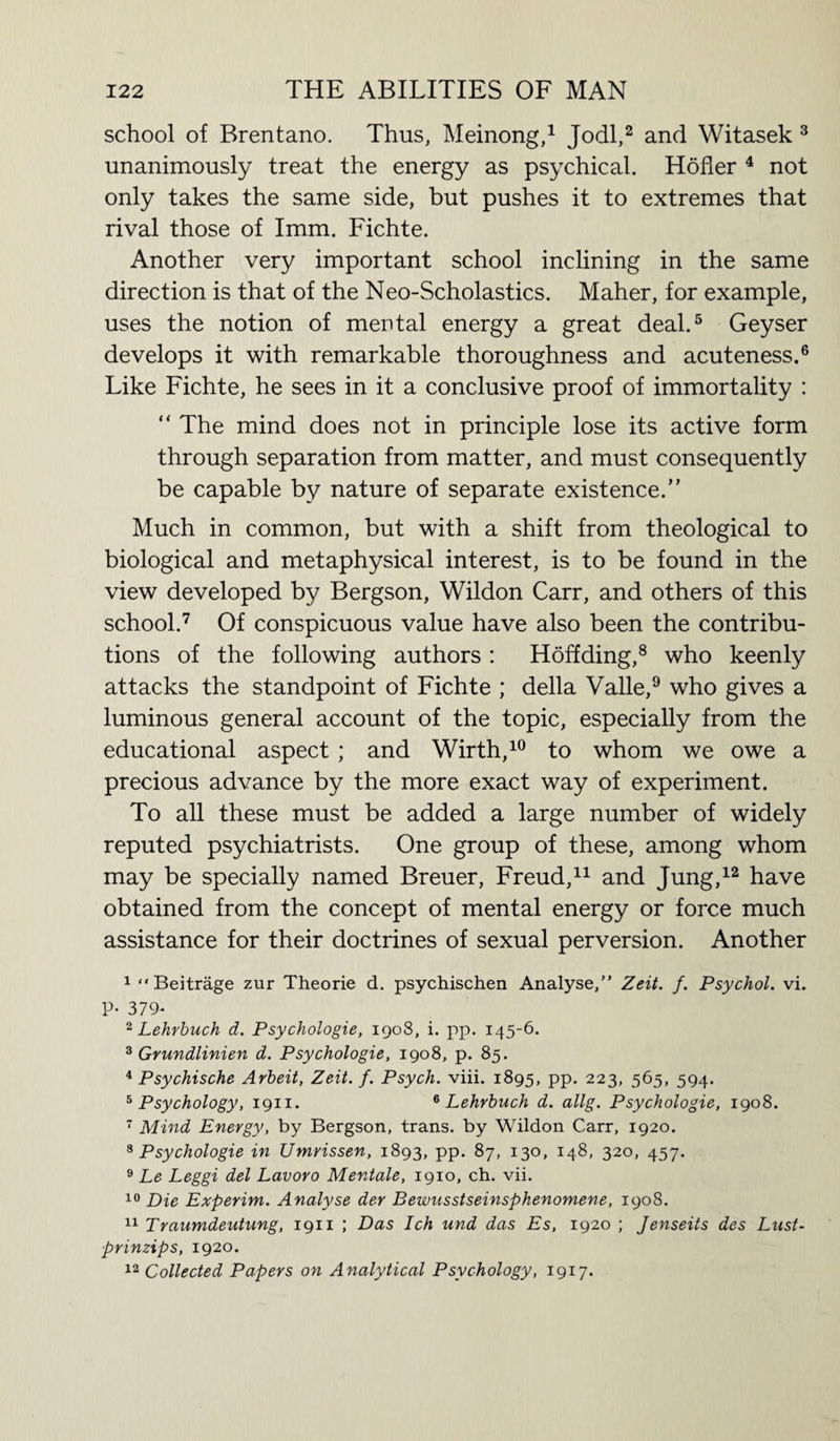 school of Brentano. Thus, Meinong,1 Jodi,2 and Witasek 3 unanimously treat the energy as psychical. Holier 4 not only takes the same side, but pushes it to extremes that rival those of Imm. Fichte. Another very important school inclining in the same direction is that of the Neo-Scholastics. Maher, for example, uses the notion of mental energy a great deal.5 Geyser develops it with remarkable thoroughness and acuteness.6 Like Fichte, he sees in it a conclusive proof of immortality : “ The mind does not in principle lose its active form through separation from matter, and must consequently be capable by nature of separate existence.” Much in common, but with a shift from theological to biological and metaphysical interest, is to be found in the view developed by Bergson, Wildon Carr, and others of this school.7 Of conspicuous value have also been the contribu¬ tions of the following authors : Hoff ding,8 who keenly attacks the standpoint of Fichte ; della Valle,9 who gives a luminous general account of the topic, especially from the educational aspect ; and Wirth,10 to whom we owe a precious advance by the more exact way of experiment. To all these must be added a large number of widely reputed psychiatrists. One group of these, among whom may be specially named Breuer, Freud,11 and Jung,12 have obtained from the concept of mental energy or force much assistance for their doctrines of sexual perversion. Another 1 “ Beitrage zur Theorie d. psychischen Analyse,” Zeit. f. Psychol, vi. P* 379- 2 Lehrbuch d. Psychologie, 1908, i. pp. 145-6. 3 Grundlinien d. Psychologie, 1908, p. 85. 4 Psychische Arbeit, Zeit. f. Psych, viii. 1895, pp. 223, 565, 594. 5 Psychology, 1911. 6 Lehrbuch d. allg. Psychologie, 1908. 7 Mind Energy, by Bergson, trans. by Wildon Carr, 1920. 8 Psychologie in Umrissen, 1893, pp. 87, 130, 148, 320, 457. 9 Le Leggi del Lavoro Mentale, 1910, ch. vii. 10 Die Experim. Analyse der Bewusstseinsphenomene, 1908. 11 Traumdeutung, 1911 ; Das Ich und das Es, 1920 ; Jenseits des Lust- prinzips, 1920. 12 Collected Papers on Analytical Psychology, 1917.