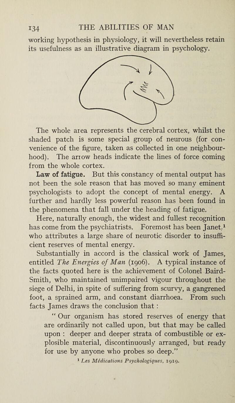 working hypothesis in physiology, it will nevertheless retain its usefulness as an illustrative diagram in psychology. The whole area represents the cerebral cortex, whilst the shaded patch is some special group of neurous (for con¬ venience of the figure, taken as collected in one neighbour¬ hood). The ariow heads indicate the lines of force coming from the whole cortex. Law of fatigue. But this constancy of mental output has not been the sole reason that has moved so many eminent psychologists to adopt the concept of mental energy. A further and hardly less powerful reason has been found in the phenomena that fall under the heading of fatigue. Here, naturally enough, the widest and fullest recognition has come from the psychiatrists. Foremost has been Janet.1 who attributes a large share of neurotic disorder to insuffi¬ cient reserves of mental energy. Substantially in accord is the classical work of James, entitled The Energies of Man (1906). A typical instance of the facts quoted here is the achievement of Colonel Baird- Smith, who maintained unimpaired vigour throughout the siege of Delhi, in spite of suffering from scurvy, a gangrened foot, a sprained arm, and constant diarrhoea. From such facts James draws the conclusion that : “ Our organism has stored reserves of energy that are ordinarily not called upon, but that may be called upon : deeper and deeper strata of combustible or ex- plosible material, discontinuously arranged, but ready for use by anyone who probes so deep/’ 1 Les Medications Psychologiques, 1919.