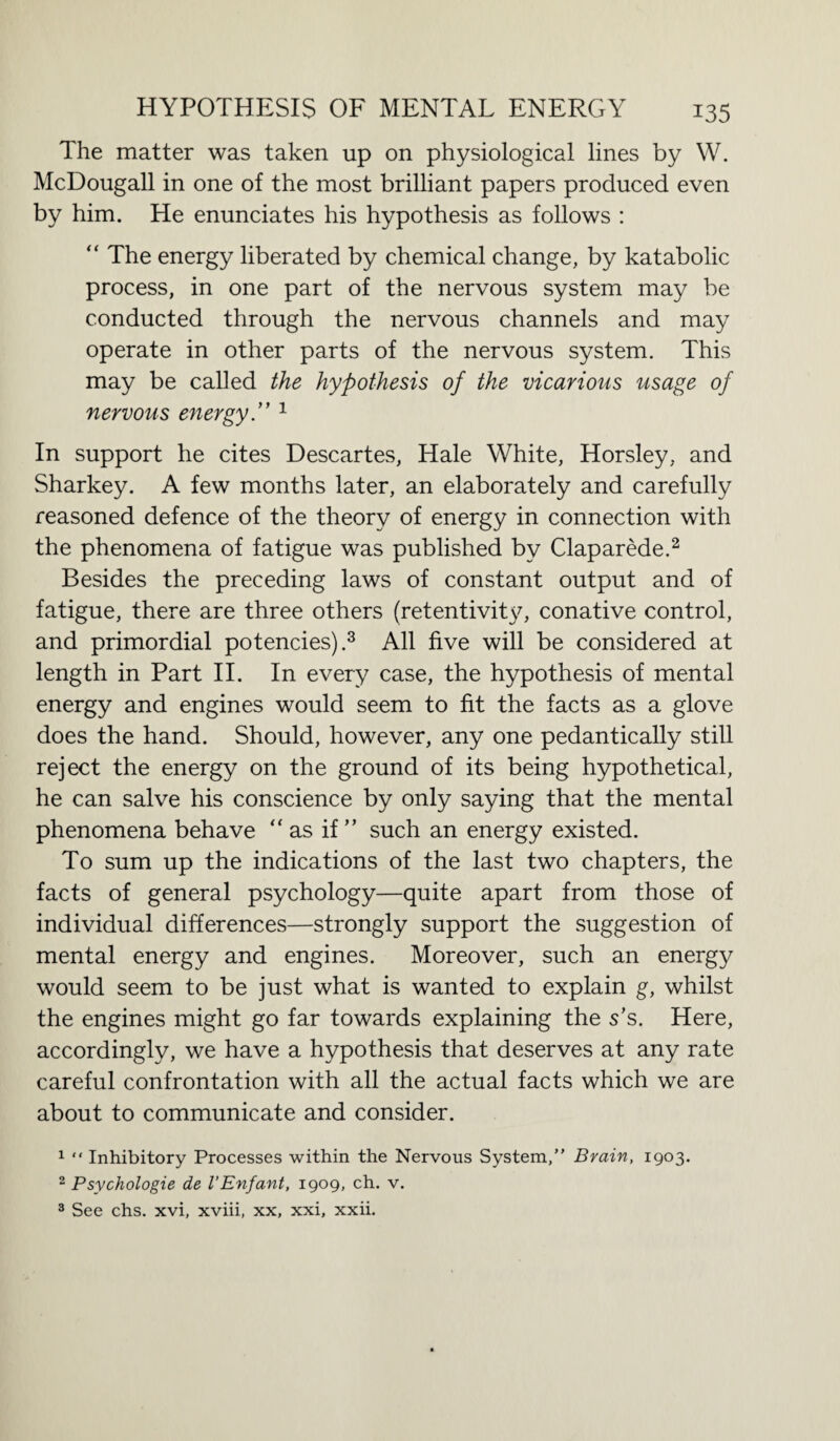 The matter was taken up on physiological lines by W. McDougall in one of the most brilliant papers produced even by him. He enunciates his hypothesis as follows : “ The energy liberated by chemical change, by katabolic process, in one part of the nervous system may be conducted through the nervous channels and may operate in other parts of the nervous system. This may be called the hypothesis of the vicarious usage of nervous energy.” 1 In support he cites Descartes, Hale White, Horsley, and Sharkey. A few months later, an elaborately and carefully reasoned defence of the theory of energy in connection with the phenomena of fatigue was published by Claparede.2 Besides the preceding laws of constant output and of fatigue, there are three others (retentivity, conative control, and primordial potencies).3 All five will be considered at length in Part II. In every case, the hypothesis of mental energy and engines would seem to fit the facts as a glove does the hand. Should, however, any one pedantically still reject the energy on the ground of its being hypothetical, he can salve his conscience by only saying that the mental phenomena behave “ as if” such an energy existed. To sum up the indications of the last two chapters, the facts of general psychology—quite apart from those of individual differences—strongly support the suggestion of mental energy and engines. Moreover, such an energy would seem to be just what is wanted to explain g, whilst the engines might go far towards explaining the s’s. Here, accordingly, we have a hypothesis that deserves at any rate careful confrontation with all the actual facts which we are about to communicate and consider. 1 “ Inhibitory Processes within the Nervous System,” Brain, 1903. 2 Psychologie de VEnfant, 1909, ch. v. 3 See chs. xvi, xviii, xx, xxi, xxii.