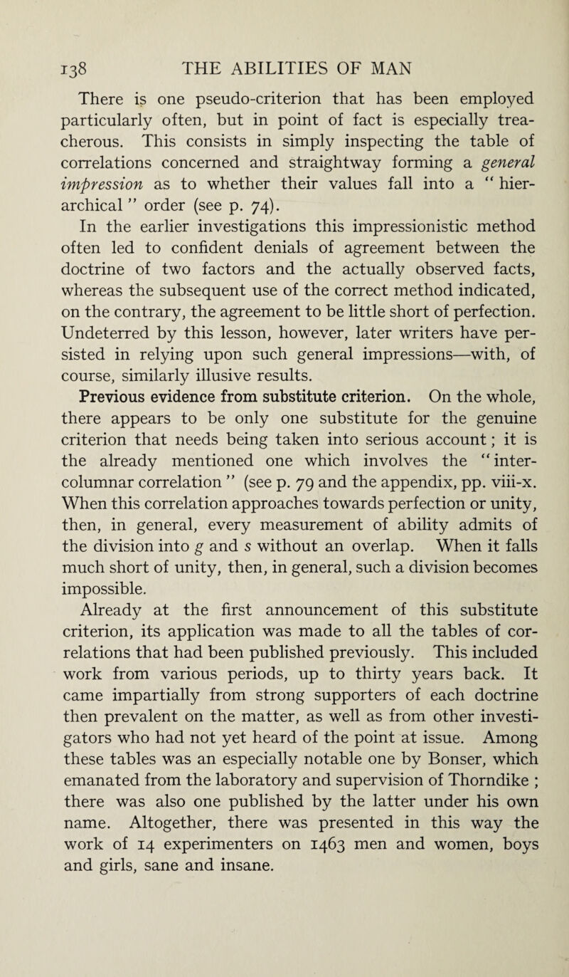 There is one pseudo-criterion that has been employed particularly often, but in point of fact is especially trea¬ cherous. This consists in simply inspecting the table of correlations concerned and straightway forming a general impression as to whether their values fall into a “ hier¬ archical ” order (see p. 74). In the earlier investigations this impressionistic method often led to confident denials of agreement between the doctrine of two factors and the actually observed facts, whereas the subsequent use of the correct method indicated, on the contrary, the agreement to be little short of perfection. Undeterred by this lesson, however, later writers have per¬ sisted in relying upon such general impressions—with, of course, similarly illusive results. Previous evidence from substitute criterion. On the whole, there appears to be only one substitute for the genuine criterion that needs being taken into serious account; it is the already mentioned one which involves the “ inter- columnar correlation ” (see p. 79 and the appendix, pp. viii-x. When this correlation approaches towards perfection or unity, then, in general, every measurement of ability admits of the division into g and s without an overlap. When it falls much short of unity, then, in general, such a division becomes impossible. Already at the first announcement of this substitute criterion, its application was made to all the tables of cor¬ relations that had been published previously. This included work from various periods, up to thirty years back. It came impartially from strong supporters of each doctrine then prevalent on the matter, as well as from other investi¬ gators who had not yet heard of the point at issue. Among these tables was an especially notable one by Bonser, which emanated from the laboratory and supervision of Thorndike ; there was also one published by the latter under his own name. Altogether, there was presented in this way the work of 14 experimenters on 1463 men and women, boys and girls, sane and insane.