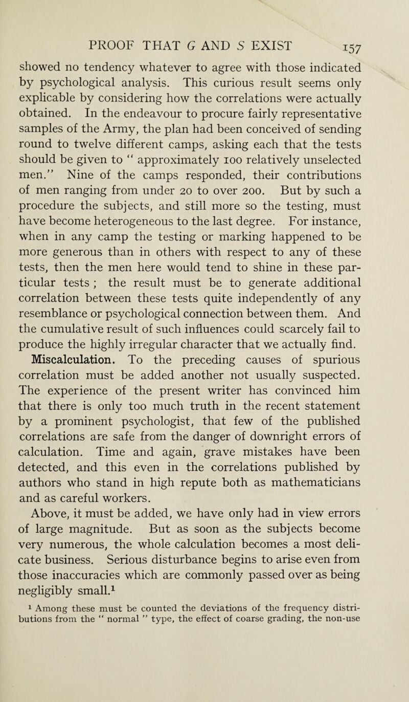 showed no tendency whatever to agree with those indicated by psychological analysis. This curious result seems only explicable by considering how the correlations were actually obtained. In the endeavour to procure fairly representative samples of the Army, the plan had been conceived of sending round to twelve different camps, asking each that the tests should be given to “ approximately 100 relatively unselected men. Nine of the camps responded, their contributions of men ranging from under 20 to over 200. But by such a procedure the subjects, and still more so the testing, must have become heterogeneous to the last degree. For instance, when in any camp the testing or marking happened to be more generous than in others with respect to any of these tests, then the men here would tend to shine in these par¬ ticular tests ; the result must be to generate additional correlation between these tests quite independently of any resemblance or psychological connection between them. And the cumulative result of such influences could scarcely fail to produce the highly irregular character that we actually find. Miscalculation. To the preceding causes of spurious correlation must be added another not usually suspected. The experience of the present writer has convinced him that there is only too much truth in the recent statement by a prominent psychologist, that few of the published correlations are safe from the danger of downright errors of calculation. Time and again, grave mistakes have been detected, and this even in the correlations published by authors who stand in high repute both as mathematicians and as careful workers. Above, it must be added, we have only had in view errors of large magnitude. But as soon as the subjects become very numerous, the whole calculation becomes a most deli¬ cate business. Serious disturbance begins to arise even from those inaccuracies which are commonly passed over as being negligibly small.1 1 Among these must be counted the deviations of the frequency distri¬ butions from the “ normal ” type, the effect of coarse grading, the non-use