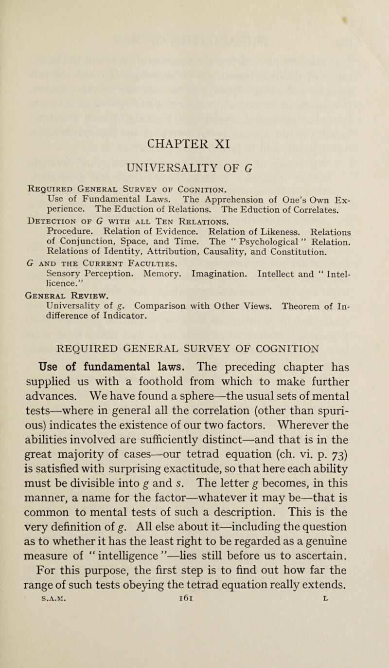 UNIVERSALITY OF G Required General Survey of Cognition. Use of Fundamental Laws. The Apprehension of One’s Own Ex¬ perience. The Eduction of Relations. The Eduction of Correlates. Detection of G with all Ten Relations. Procedure. Relation of Evidence. Relation of Likeness. Relations of Conjunction, Space, and Time. The “ Psychological ” Relation. Relations of Identity, Attribution, Causality, and Constitution. G and the Current Faculties. Sensory Perception. Memory. Imagination. Intellect and “ Intel- licence.” General Review. Universality of g. Comparison with Other Views. Theorem of In¬ difference of Indicator. REQUIRED GENERAL SURVEY OF COGNITION Use of fundamental laws. The preceding chapter has supplied us with a foothold from which to make further advances. We have found a sphere—the usual sets of mental tests—where in general all the correlation (other than spuri¬ ous) indicates the existence of our two factors. Wherever the abilities involved are sufficiently distinct—and that is in the great majority of cases—our tetrad equation (ch. vi. p. 73) is satisfied with surprising exactitude, so that here each ability must be divisible into g and s. The letter g becomes, in this manner, a name for the factor—whatever it may be—that is common to mental tests of such a description. This is the very definition of g. All else about it—including the question as to whether it has the least right to be regarded as a genuine measure of “intelligence”—lies still before us to ascertain. For this purpose, the first step is to find out how far the range of such tests obeying the tetrad equation really extends. S.A.M. l6l L