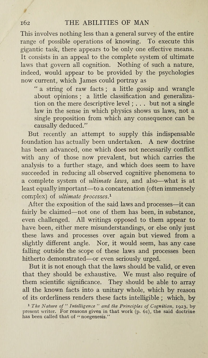 This involves nothing less than a general survey of the entire range of possible operations of knowing. To execute this gigantic task, there appears to be only one effective means. It consists in an appeal to the complete system of ultimate lav/s that govern all cognition. Nothing of such a nature, indeed, would appear to be provided by the psychologies now current, which James could portray as “ a string of raw facts ; a little gossip and wrangle about opinions ; a little classification and generaliza¬ tion on the mere descriptive level ; . . . but not a single law in the sense in which physics shows us laws, not a single proposition from which any consequence can be causally deduced.” But recently an attempt to supply this indispensable foundation has actually been undertaken. A new doctrine has been advanced, one which does not necessarily conflict with any of those now prevalent, but which carries the analysis to a further stage, and which does seem to have succeeded in reducing all observed cognitive phenomena to a complete system of ultimate laws, and also—what is at least equally important—to a concatenation (often immensely complex) of ultimate processes.1 After the exposition of the said laws and processes—it can fairly be claimed—not one of them has been, in substance, even challenged. All writings opposed to them appear to have been, either mere misunderstandings, or else only just these laws and processes over again but viewed from a slightly different angle. Nor, it would seem, has any case falling outside the scope of these laws and processes been hitherto demonstrated—or even seriously urged. But it is not enough that the laws should be valid, or even that they should be exhaustive. We must also require of them scientific significance. They should be able to array all the known facts into a unitary whole, which by reason of its orderliness renders these facts intelligible ; which, by 1 The Nature of “ Intelligence ” and the Principles of Cognition, 1923, by present writer. For reasons given in that work (p. 61), the said doctrine has been called that of “ noegenesis.”