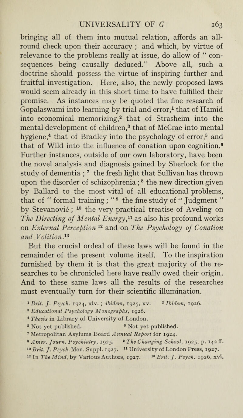 bringing all of them into mutual relation, affords an all¬ round check upon their accuracy ; and which, by virtue of relevance to the problems really at issue, do allow of “ con¬ sequences being causally deduced.” Above all, such a doctrine should possess the virtue of inspiring further and fruitful investigation. Here, also, the newly proposed laws would seem already in this short time to have fulfilled their promise. As instances may be quoted the fine research of Gopalaswami into learning by trial and error,1 that of Hamid into economical memorizing,2 that of Strasheim into the mental development of children,3 that of McCrae into mental hygiene,4 that of Bradley into the psychology of error,5 and that of Wild into the influence of conation upon cognition.6 Further instances, outside of our own laboratory, have been the novel analysis and diagnosis gained by Sherlock for the study of dementia ;7 the fresh light that Sullivan has thrown upon the disorder of schizophrenia;8 the new direction given by Ballard to the most vital of all educational problems, that of “ formal training ; ” 9 the fine study of “ Judgment ” by Stevanovic ; 10 the very practical treatise of Aveling on The Directing of Mental Energy,11 as also his profound works on External Perception12 and on The Psychology of Conation and Volition V But the crucial ordeal of these laws will be found in the remainder of the present volume itself. To the inspiration furnished by them it is that the great majority of the re¬ searches to be chronicled here have really owed their origin. And to these same laws all the results of the researches must eventually turn for their scientific illumination. 1 Brit. J. Psych. 1924, xiv. ; ibidem, 1925, xv. 2 Ibidem, 1926. 3 Educational Psychology Monographs, 1926. 4 Thesis in Library of University of London. 5 Not yet published. 6 Not yet published. 7 Metropolitan Asylums Board Annual Report for 1924. 8 Amer. Journ. Psychiatry, 1925. 9 The Changing School, 1925, p. 142 ff. 10 Brit. J. Psych. Mon. Suppl. 1927. 11 University of London Press, 1927. 12 In The Mind, by Various Authors, 1927. 13 Brit. J. Psych. 1926, xvi.