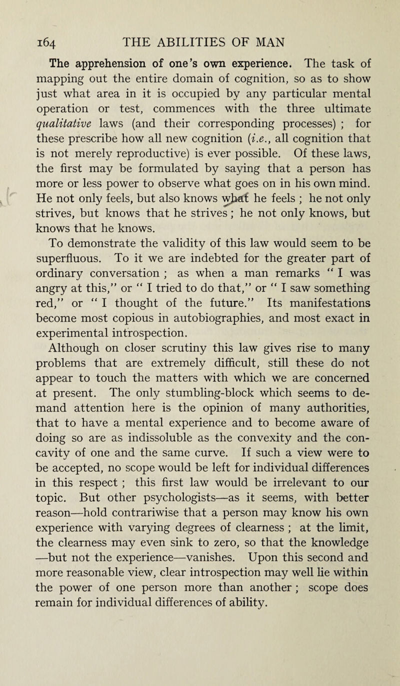 The apprehension of one’s own experience. The task of mapping out the entire domain of cognition, so as to show just what area in it is occupied by any particular mental operation or test, commences with the three ultimate qualitative laws (and their corresponding processes) ; for these prescribe how all new cognition (i.e., all cognition that is not merely reproductive) is ever possible. Of these laws, the first may be formulated by saying that a person has more or less power to observe what goes on in his own mind. He not only feels, but also knows what he feels ; he not only strives, but knows that he strives; he not only knows, but knows that he knows. To demonstrate the validity of this law would seem to be superfluous. To it we are indebted for the greater part of ordinary conversation ; as when a man remarks “ I was angry at this,” or “ I tried to do that,” or  I saw something red,” or “ I thought of the future.” Its manifestations become most copious in autobiographies, and most exact in experimental introspection. Although on closer scrutiny this law gives rise to many problems that are extremely difficult, still these do not appear to touch the matters with which we are concerned at present. The only stumbling-block which seems to de¬ mand attention here is the opinion of many authorities, that to have a mental experience and to become aware of doing so are as indissoluble as the convexity and the con¬ cavity of one and the same curve. If such a view were to be accepted, no scope would be left for individual differences in this respect ; this first law would be irrelevant to our topic. But other psychologists—as it seems, with better reason—hold contrariwise that a person may know his own experience with varying degrees of clearness ; at the limit, the clearness may even sink to zero, so that the knowledge —but not the experience—vanishes. Upon this second and more reasonable view, clear introspection may well lie within the power of one person more than another ; scope does remain for individual differences of ability.