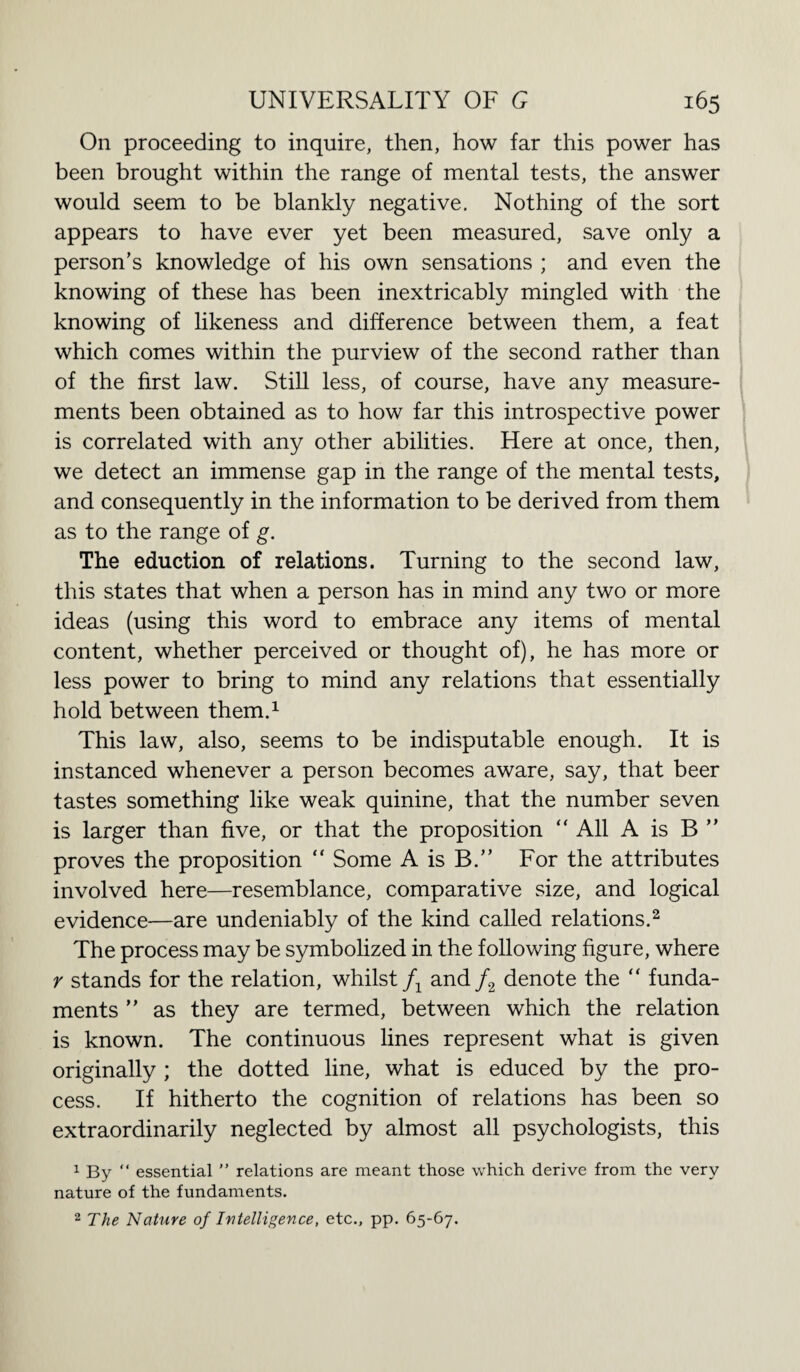 On proceeding to inquire, then, how far this power has been brought within the range of mental tests, the answer would seem to be blankly negative. Nothing of the sort appears to have ever yet been measured, save only a person’s knowledge of his own sensations ; and even the knowing of these has been inextricably mingled with the knowing of likeness and difference between them, a feat which comes within the purview of the second rather than of the first law. Still less, of course, have any measure¬ ments been obtained as to how far this introspective power is correlated with any other abilities. Here at once, then, we detect an immense gap in the range of the mental tests, and consequently in the information to be derived from them as to the range of g. The eduction of relations. Turning to the second law, this states that when a person has in mind any two or more ideas (using this word to embrace any items of mental content, whether perceived or thought of), he has more or less power to bring to mind any relations that essentially hold between them.1 This law, also, seems to be indisputable enough. It is instanced whenever a person becomes aware, say, that beer tastes something like weak quinine, that the number seven is larger than five, or that the proposition “ All A is B ” proves the proposition “ Some A is B.” For the attributes involved here—resemblance, comparative size, and logical evidence—are undeniably of the kind called relations.2 The process may be symbolized in the following figure, where r stands for the relation, whilst f1 and /2 denote the “ funda¬ ments ” as they are termed, between which the relation is known. The continuous lines represent what is given originally ; the dotted line, what is educed by the pro¬ cess. If hitherto the cognition of relations has been so extraordinarily neglected by almost all psychologists, this 1 By “ essential ” relations are meant those which derive from the very nature of the fundaments. 2 The Nature of Iutelligence, etc., pp. 65-67.