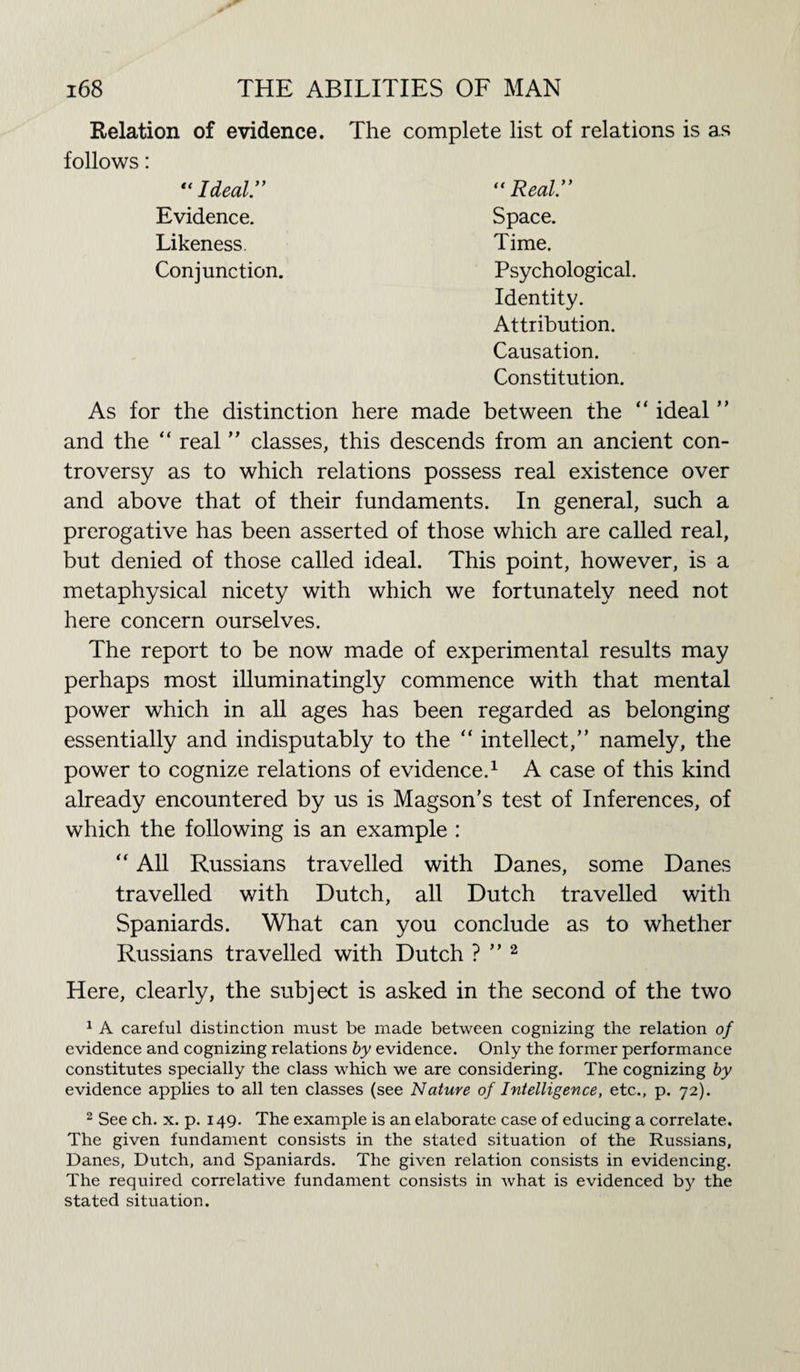 Relation of evidence. The follows: “Ideal.” Evidence. Likeness. Conjunction. complete list of relations is as “ Real” Space. Time. Psychological. Identity. Attribution. Causation. Constitution. As for the distinction here made between the “ ideal ” and the “ real ” classes, this descends from an ancient con¬ troversy as to which relations possess real existence over and above that of their fundaments. In general, such a prerogative has been asserted of those which are called real, but denied of those called ideal. This point, however, is a metaphysical nicety with which we fortunately need not here concern ourselves. The report to be now made of experimental results may perhaps most illuminatingly commence with that mental power which in all ages has been regarded as belonging essentially and indisputably to the “ intellect,” namely, the power to cognize relations of evidence.1 A case of this kind already encountered by us is Magson’s test of Inferences, of which the following is an example : “ All Russians travelled with Danes, some Danes travelled with Dutch, all Dutch travelled with Spaniards. What can you conclude as to whether Russians travelled with Dutch ? ” 2 Here, clearly, the subject is asked in the second of the two 1 A careful distinction must be made between cognizing the relation of evidence and cognizing relations by evidence. Only the former performance constitutes specially the class which we are considering. The cognizing by evidence applies to all ten classes (see Nature of Intelligence, etc., p. 72). 2 See ch. x. p. 149. The example is an elaborate case of educing a correlate. The given fundament consists in the stated situation of the Russians, Danes, Dutch, and Spaniards. The given relation consists in evidencing. The required correlative fundament consists in what is evidenced by the stated situation.