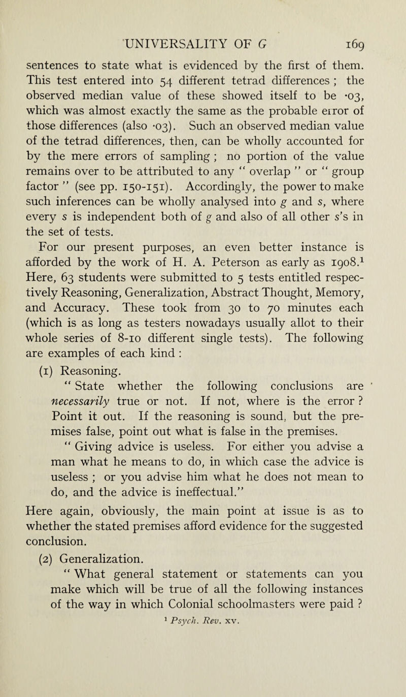 sentences to state what is evidenced by the first of them. This test entered into 54 different tetrad differences ; the observed median value of these showed itself to be *03, which was almost exactly the same as the probable error of those differences (also *03). Such an observed median value of the tetrad differences, then, can be wholly accounted for by the mere errors of sampling ; no portion of the value remains over to be attributed to any “ overlap ” or “ group factor ” (see pp. 150-151). Accordingly, the power to make such inferences can be wholly analysed into g and s, where every 5 is independent both of g and also of all other s’s in the set of tests. For our present purposes, an even better instance is afforded by the work of H. A. Peterson as early as 1908.1 Here, 63 students were submitted to 5 tests entitled respec¬ tively Reasoning, Generalization, Abstract Thought, Memory, and Accuracy. These took from 30 to 70 minutes each (which is as long as testers nowadays usually allot to their whole series of 8-10 different single tests). The following are examples of each kind : (1) Reasoning. “ State whether the following conclusions are ' necessarily true or not. If not, where is the error ? Point it out. If the reasoning is sound., but the pre¬ mises false, point out what is false in the premises. “ Giving advice is useless. For either you advise a man what he means to do, in which case the advice is useless ; or you advise him what he does not mean to do, and the advice is ineffectual.” Here again, obviously, the main point at issue is as to whether the stated premises afford evidence for the suggested conclusion. (2) Generalization. “ What general statement or statements can you make which will be true of all the following instances of the way in which Colonial schoolmasters were paid ? 1 Psych. Rev. xv.