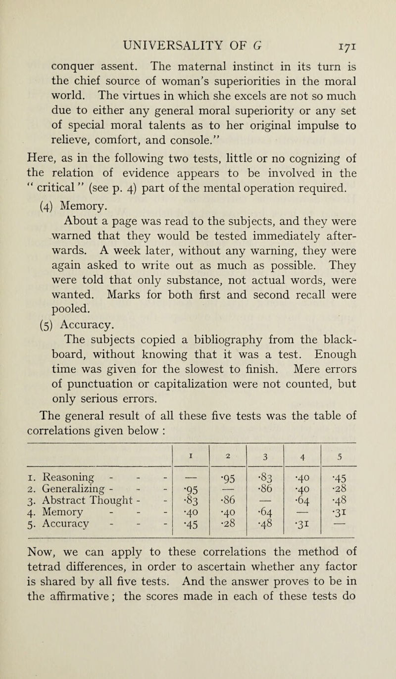 conquer assent. The maternal instinct in its turn is the chief source of woman's superiorities in the moral world. The virtues in which she excels are not so much due to either any general moral superiority or any set of special moral talents as to her original impulse to relieve, comfort, and console.” Here, as in the following two tests, little or no cognizing of the relation of evidence appears to be involved in the “ critical ” (see p. 4) part of the mental operation required. (4) Memory. About a page was read to the subjects, and they were warned that they would be tested immediately after¬ wards. A week later, without any warning, they were again asked to write out as much as possible. They were told that only substance, not actual words, were wanted. Marks for both first and second recall were pooled. (5) Accuracy. The subjects copied a bibliography from the black¬ board, without knowing that it was a test. Enough time was given for the slowest to finish. Mere errors of punctuation or capitalization were not counted, but only serious errors. The general result of all these five tests was the table of correlations given below : 1 2 3 4 5 1. Reasoning - - - — •95 •83 •40 •45 2. Generalizing - •95 — •86 •40 •28 3. Abstract Thought - •83 •86 — •64 •48 4. Memory - •40 •40 •64 — •31 5. Accuracy - *45 •28 •48 •31 — Now, we can apply to these correlations the method of tetrad differences, in order to ascertain whether any factor is shared by all five tests. And the answer proves to be in the affirmative; the scores made in each of these tests do