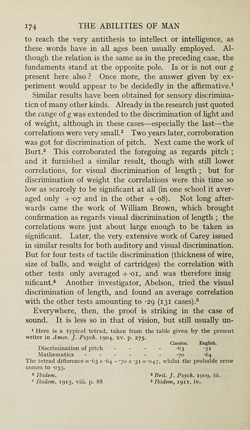 to reach the very antithesis to intellect or intelligence, as these words have in all ages been usually employed. Al¬ though the relation is the same as in the preceding case, the fundaments stand at the opposite pole. Is or is not our g present here also ? Once more, the answer given by ex¬ periment would appear to be decidedly in the affirmative.1 Similar results have been obtained for sensory discrimina¬ tion of many other kinds. Already in the research just quoted the range of g was extended to the discrimination of light and of weight, although in these cases—especially the last—the correlations were very small.2 Two years later, corroboration was got for discrimination of pitch. Next came the work of Burt.3 This corroborated the foregoing as regards pitch ; and it furnished a similar result, though with still lower correlations, for visual discrimination of length ; but for discrimination of weight the correlations were this time so low as scarcely to be significant at all (in one school it aver¬ aged only +-07 and in the other +-o8). Not long after¬ wards came the work of William Brown, which brought confirmation as regards visual discrimination of length ; the correlations were just about large enough to be taken as significant. Later, the very extensive work of Carey issued in similar results for both auditory and visual discrimination. But for four tests of tactile discrimination (thickness of wire, size of balls, and weight of cartridges) the correlation with other tests only averaged +-oi, and was therefore insig nificant.4 Another investigator, Abelson, tried the visual discrimination of length, and found an average correlation with the other tests amounting to -29 (131 cases).5 Everywhere, then, the proof is striking in the case of sound. It is less so in that of vision, but still usually un- 1 Here is a typical tetrad, taken from the table given by the present writer in Amer. J. Psych. 1904, xv. p. 275. Classics. English. Discrimination of pitch - *63 *51 Mathematics ------ -70 *64 The tetrad difference = -63 x -64 -’70 x '51 =-047, whilst the probable error comes to *055. 2 Ibidem. 3 Brit. J. Psych. 1909, iii. 4 Ibidem, 1915, viii. p. 88 5 Ibidem, 1911, iv.