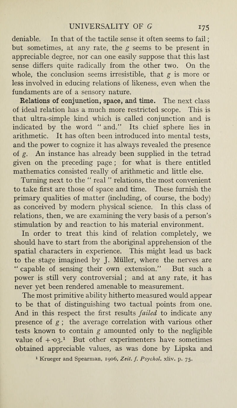 *75 deniable. In that of the tactile sense it often seems to fail; but sometimes, at any rate, the g seems to be present in appreciable degree, nor can one easily suppose that this last sense differs quite radically from the other two. On the whole, the conclusion seems irresistible, that g is more or less involved in educing relations of likeness, even when the fundaments are of a sensory nature. Relations of conjunction, space, and time. The next class of ideal relation has a much more restricted scope. This is that ultra-simple kind which is called conjunction and is indicated by the word “ and.” Its chief sphere lies in arithmetic. It has often been introduced into mental tests, and the power to cognize it has always revealed the presence of g. An instance has already been supplied in the tetrad given on the preceding page ; for what is there entitled mathematics consisted really of arithmetic and little else. Turning next to the “ real ” relations, the most convenient to take first are those of space and time. These furnish the primary qualities of matter (including, of course, the body) as conceived by modern physical science. In this class of relations, then, we are examining the very basis of a person’s stimulation by and reaction to his material environment. In order to treat this kind of relation completely, we should have to start from the aboriginal apprehension of the spatial characters in experience. This might lead us back to the stage imagined by J. Muller, where the nerves are “ capable of sensing their own extension.” But such a power is still very controversial; and at any rate, it has never yet been rendered amenable to measurement. The most primitive ability hitherto measured would appear to be that of distinguishing two tactual points from one. And in this respect the first results failed to indicate any presence of g ; the average correlation with various other tests known to contain g amounted only to the negligible value of +-03.1 But other experimenters have sometimes obtained appreciable values, as was done by Lipska and