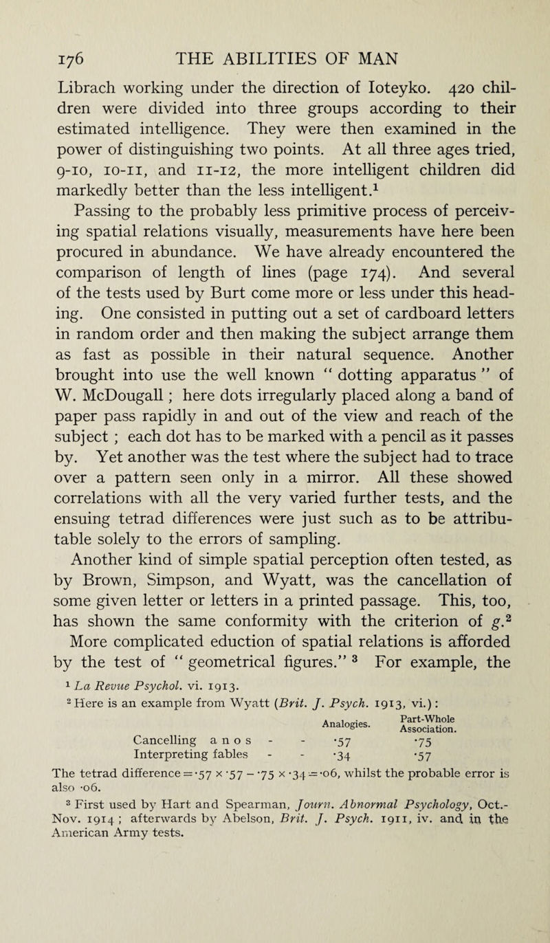 Librach working under the direction of Ioteyko. 420 chil¬ dren were divided into three groups according to their estimated intelligence. They were then examined in the power of distinguishing two points. At all three ages tried, 9-10, io-ii, and 11-12, the more intelligent children did markedly better than the less intelligent.1 Passing to the probably less primitive process of perceiv¬ ing spatial relations visually, measurements have here been procured in abundance. We have already encountered the comparison of length of lines (page 174). And several of the tests used by Burt come more or less under this head¬ ing. One consisted in putting out a set of cardboard letters in random order and then making the subject arrange them as fast as possible in their natural sequence. Another brought into use the well known “ dotting apparatus ” of W. McDougall; here dots irregularly placed along a band of paper pass rapidly in and out of the view and reach of the subj ect ; each dot has to be marked with a pencil as it passes by. Yet another was the test where the subject had to trace over a pattern seen only in a mirror. All these showed correlations with all the very varied further tests, and the ensuing tetrad differences were just such as to be attribu¬ table solely to the errors of sampling. Another kind of simple spatial perception often tested, as by Brown, Simpson, and Wyatt, was the cancellation of some given letter or letters in a printed passage. This, too, has shown the same conformity with the criterion of g.2 More complicated eduction of spatial relations is afforded by the test of “ geometrical figures.” 3 For example, the 1 La Revue Psychol, vi. 1913. 2 Here is an example from Wyatt {Brit. J. Psych. 1913, vi.): Cancelling a n o s Interpreting fables Analogies. •57 •34 Part-Whole Association. ‘75 ‘57 The tetrad difference = -57 x -57 - -75 x -34 —-06, whilst the probable error is also -06. 3 First used by Hart and Spearman, Journ. Abnormal Psychology, Oct.- Nov. 1914 ; afterwards by Abelson, Brit. J. Psych. 1911, iv. and in the American Army tests.